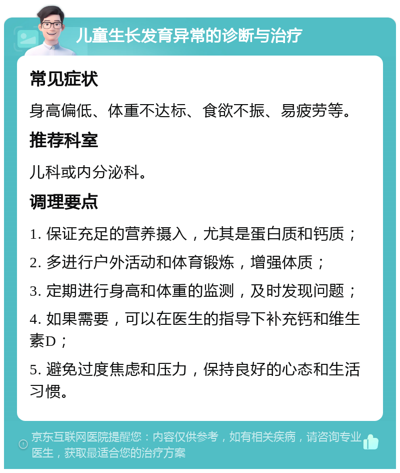 儿童生长发育异常的诊断与治疗 常见症状 身高偏低、体重不达标、食欲不振、易疲劳等。 推荐科室 儿科或内分泌科。 调理要点 1. 保证充足的营养摄入，尤其是蛋白质和钙质； 2. 多进行户外活动和体育锻炼，增强体质； 3. 定期进行身高和体重的监测，及时发现问题； 4. 如果需要，可以在医生的指导下补充钙和维生素D； 5. 避免过度焦虑和压力，保持良好的心态和生活习惯。