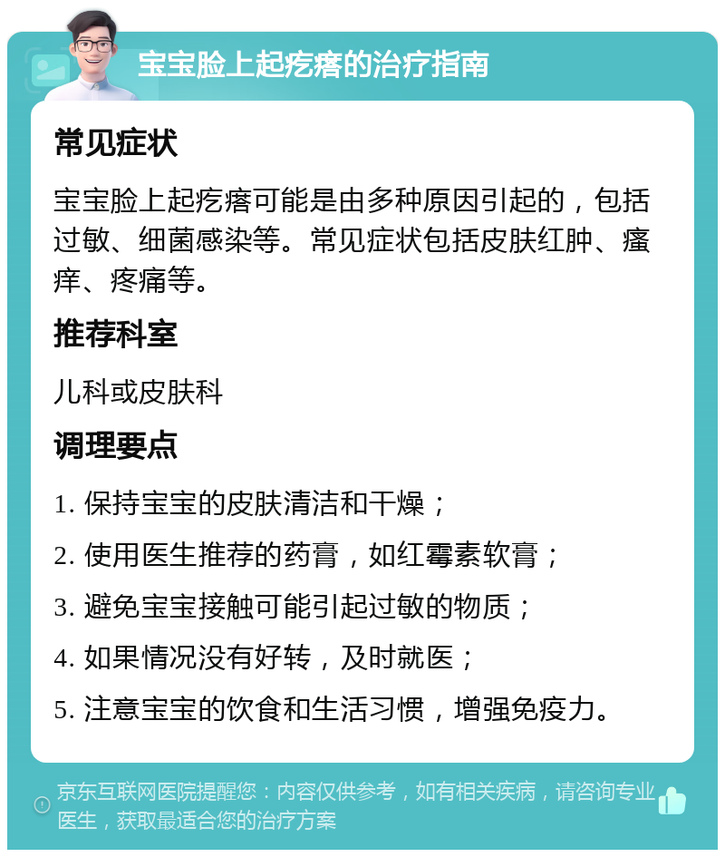 宝宝脸上起疙瘩的治疗指南 常见症状 宝宝脸上起疙瘩可能是由多种原因引起的，包括过敏、细菌感染等。常见症状包括皮肤红肿、瘙痒、疼痛等。 推荐科室 儿科或皮肤科 调理要点 1. 保持宝宝的皮肤清洁和干燥； 2. 使用医生推荐的药膏，如红霉素软膏； 3. 避免宝宝接触可能引起过敏的物质； 4. 如果情况没有好转，及时就医； 5. 注意宝宝的饮食和生活习惯，增强免疫力。