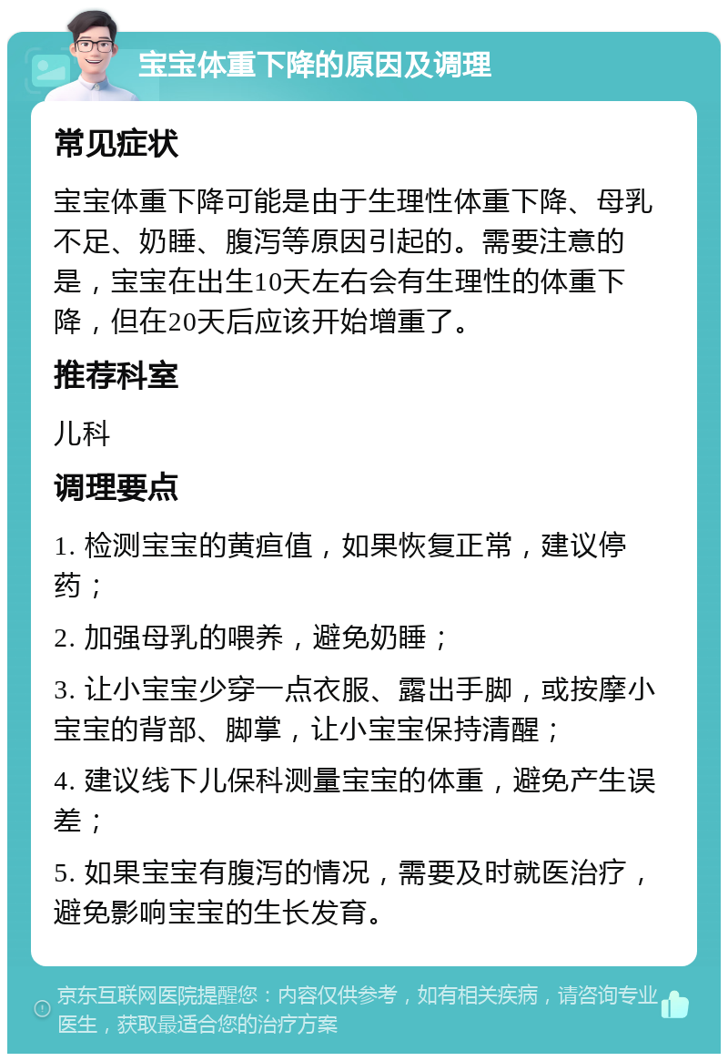 宝宝体重下降的原因及调理 常见症状 宝宝体重下降可能是由于生理性体重下降、母乳不足、奶睡、腹泻等原因引起的。需要注意的是，宝宝在出生10天左右会有生理性的体重下降，但在20天后应该开始增重了。 推荐科室 儿科 调理要点 1. 检测宝宝的黄疸值，如果恢复正常，建议停药； 2. 加强母乳的喂养，避免奶睡； 3. 让小宝宝少穿一点衣服、露出手脚，或按摩小宝宝的背部、脚掌，让小宝宝保持清醒； 4. 建议线下儿保科测量宝宝的体重，避免产生误差； 5. 如果宝宝有腹泻的情况，需要及时就医治疗，避免影响宝宝的生长发育。