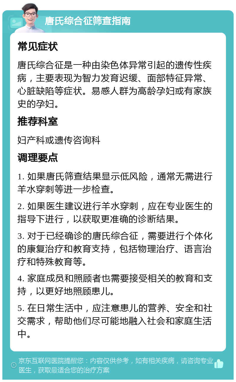 唐氏综合征筛查指南 常见症状 唐氏综合征是一种由染色体异常引起的遗传性疾病，主要表现为智力发育迟缓、面部特征异常、心脏缺陷等症状。易感人群为高龄孕妇或有家族史的孕妇。 推荐科室 妇产科或遗传咨询科 调理要点 1. 如果唐氏筛查结果显示低风险，通常无需进行羊水穿刺等进一步检查。 2. 如果医生建议进行羊水穿刺，应在专业医生的指导下进行，以获取更准确的诊断结果。 3. 对于已经确诊的唐氏综合征，需要进行个体化的康复治疗和教育支持，包括物理治疗、语言治疗和特殊教育等。 4. 家庭成员和照顾者也需要接受相关的教育和支持，以更好地照顾患儿。 5. 在日常生活中，应注意患儿的营养、安全和社交需求，帮助他们尽可能地融入社会和家庭生活中。