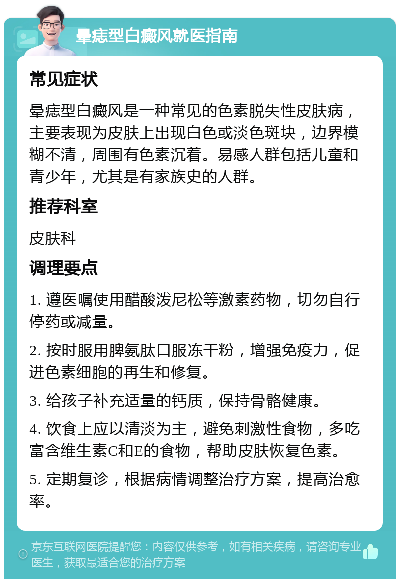 晕痣型白癜风就医指南 常见症状 晕痣型白癜风是一种常见的色素脱失性皮肤病，主要表现为皮肤上出现白色或淡色斑块，边界模糊不清，周围有色素沉着。易感人群包括儿童和青少年，尤其是有家族史的人群。 推荐科室 皮肤科 调理要点 1. 遵医嘱使用醋酸泼尼松等激素药物，切勿自行停药或减量。 2. 按时服用脾氨肽口服冻干粉，增强免疫力，促进色素细胞的再生和修复。 3. 给孩子补充适量的钙质，保持骨骼健康。 4. 饮食上应以清淡为主，避免刺激性食物，多吃富含维生素C和E的食物，帮助皮肤恢复色素。 5. 定期复诊，根据病情调整治疗方案，提高治愈率。