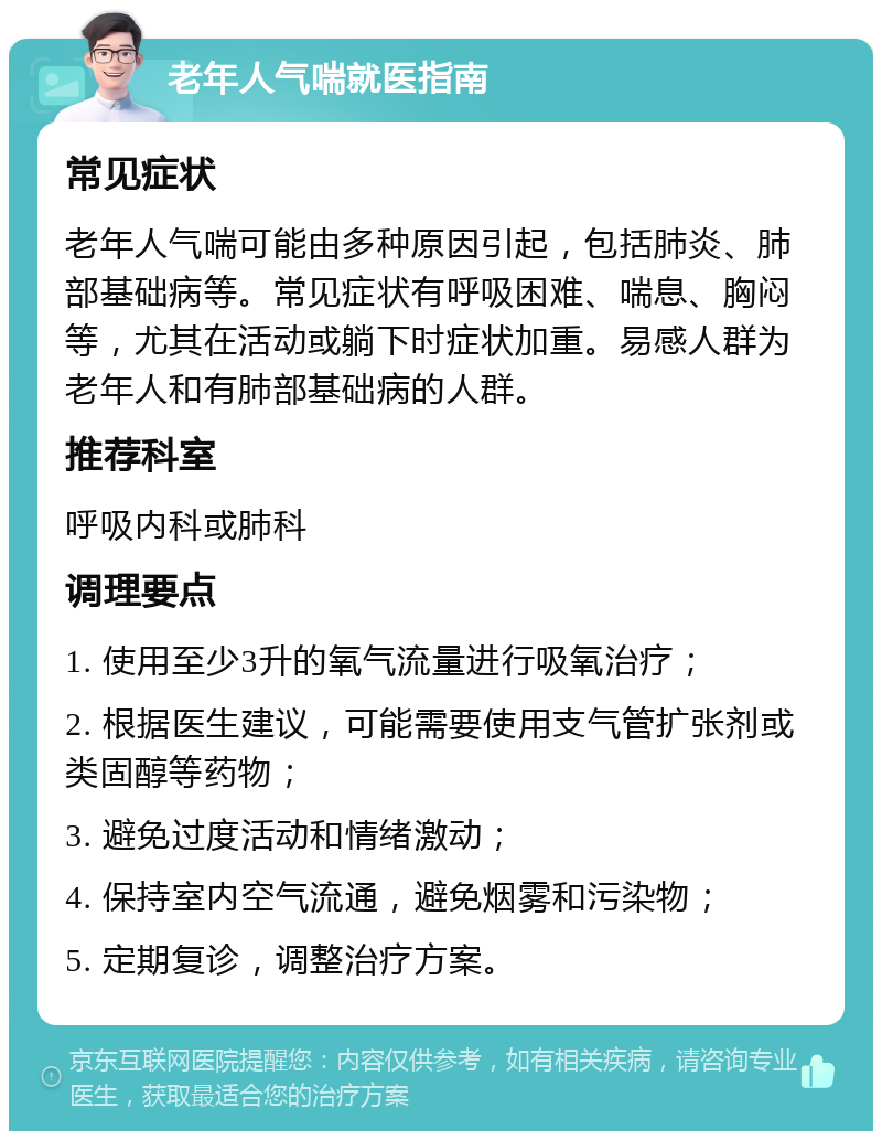 老年人气喘就医指南 常见症状 老年人气喘可能由多种原因引起，包括肺炎、肺部基础病等。常见症状有呼吸困难、喘息、胸闷等，尤其在活动或躺下时症状加重。易感人群为老年人和有肺部基础病的人群。 推荐科室 呼吸内科或肺科 调理要点 1. 使用至少3升的氧气流量进行吸氧治疗； 2. 根据医生建议，可能需要使用支气管扩张剂或类固醇等药物； 3. 避免过度活动和情绪激动； 4. 保持室内空气流通，避免烟雾和污染物； 5. 定期复诊，调整治疗方案。