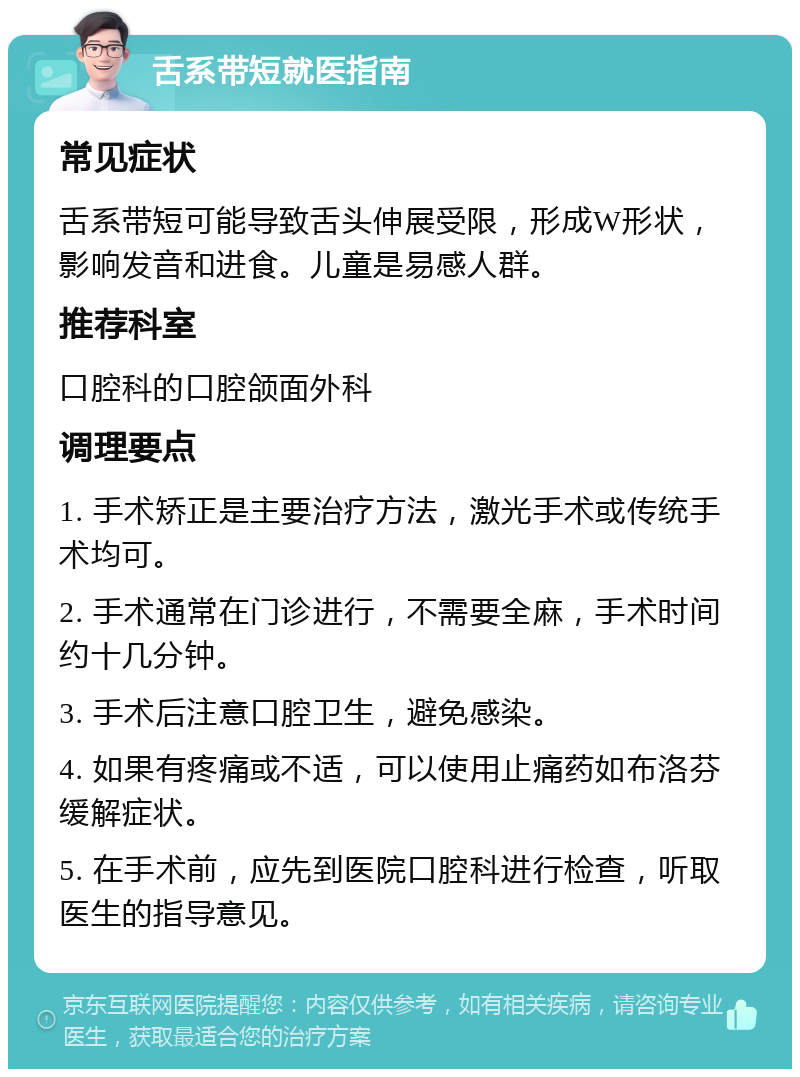 舌系带短就医指南 常见症状 舌系带短可能导致舌头伸展受限，形成W形状，影响发音和进食。儿童是易感人群。 推荐科室 口腔科的口腔颌面外科 调理要点 1. 手术矫正是主要治疗方法，激光手术或传统手术均可。 2. 手术通常在门诊进行，不需要全麻，手术时间约十几分钟。 3. 手术后注意口腔卫生，避免感染。 4. 如果有疼痛或不适，可以使用止痛药如布洛芬缓解症状。 5. 在手术前，应先到医院口腔科进行检查，听取医生的指导意见。