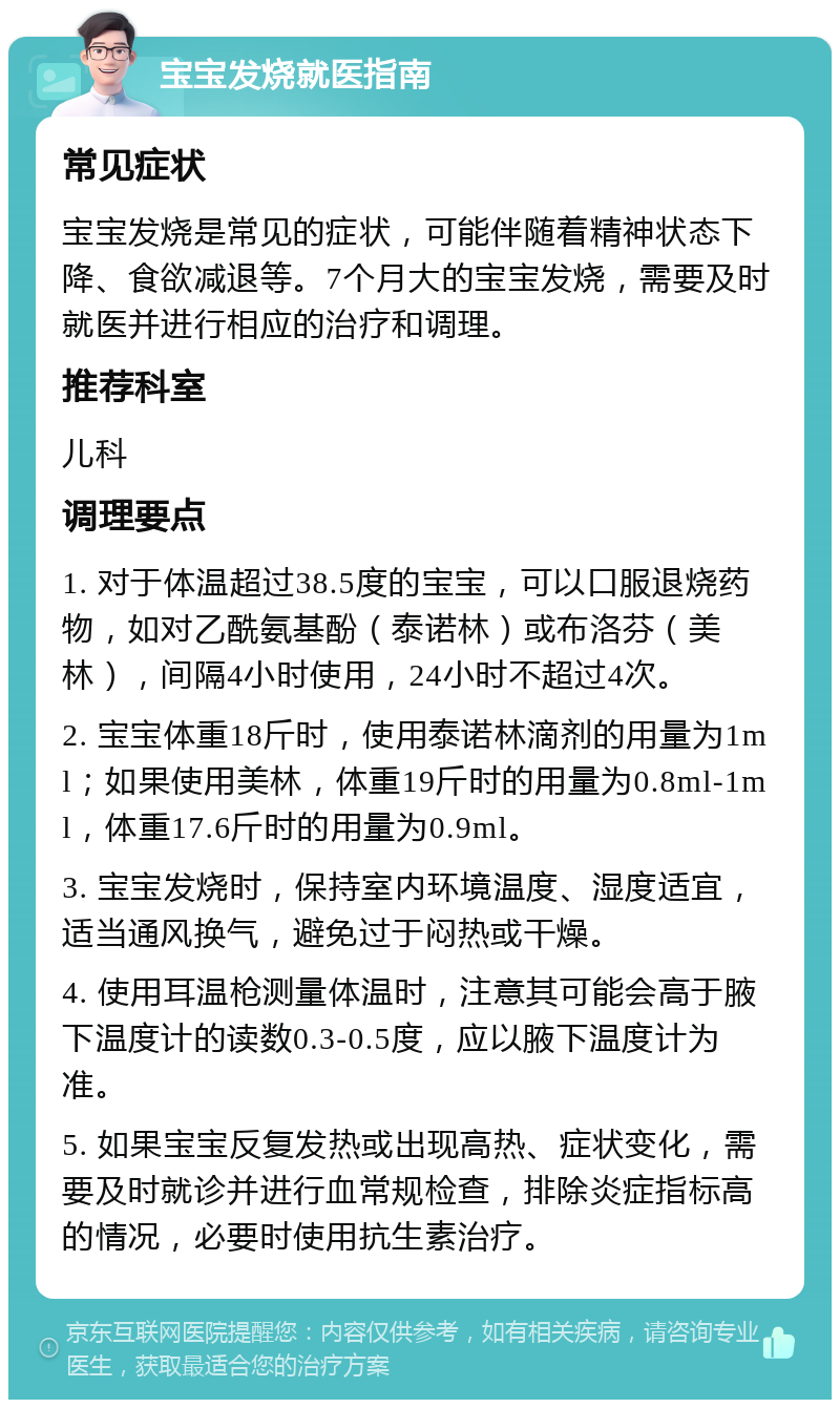 宝宝发烧就医指南 常见症状 宝宝发烧是常见的症状，可能伴随着精神状态下降、食欲减退等。7个月大的宝宝发烧，需要及时就医并进行相应的治疗和调理。 推荐科室 儿科 调理要点 1. 对于体温超过38.5度的宝宝，可以口服退烧药物，如对乙酰氨基酚（泰诺林）或布洛芬（美林），间隔4小时使用，24小时不超过4次。 2. 宝宝体重18斤时，使用泰诺林滴剂的用量为1ml；如果使用美林，体重19斤时的用量为0.8ml-1ml，体重17.6斤时的用量为0.9ml。 3. 宝宝发烧时，保持室内环境温度、湿度适宜，适当通风换气，避免过于闷热或干燥。 4. 使用耳温枪测量体温时，注意其可能会高于腋下温度计的读数0.3-0.5度，应以腋下温度计为准。 5. 如果宝宝反复发热或出现高热、症状变化，需要及时就诊并进行血常规检查，排除炎症指标高的情况，必要时使用抗生素治疗。