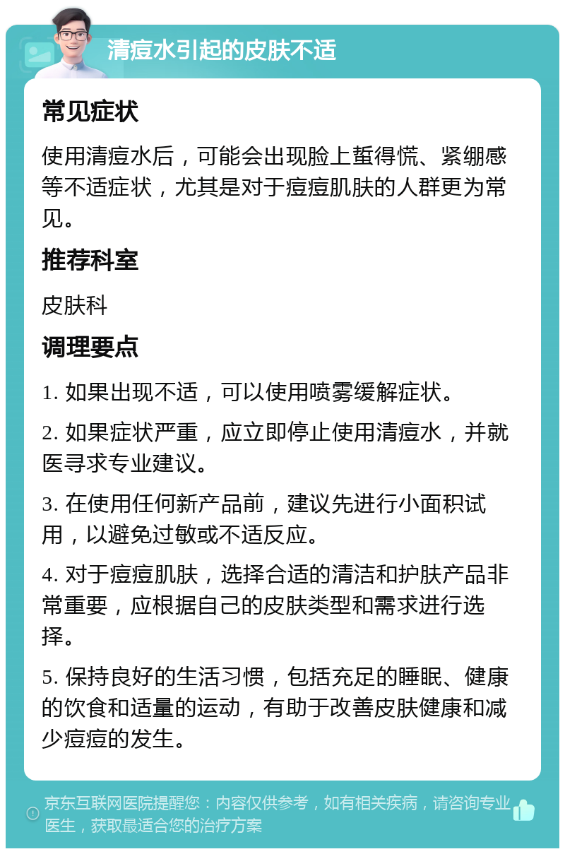 清痘水引起的皮肤不适 常见症状 使用清痘水后，可能会出现脸上蜇得慌、紧绷感等不适症状，尤其是对于痘痘肌肤的人群更为常见。 推荐科室 皮肤科 调理要点 1. 如果出现不适，可以使用喷雾缓解症状。 2. 如果症状严重，应立即停止使用清痘水，并就医寻求专业建议。 3. 在使用任何新产品前，建议先进行小面积试用，以避免过敏或不适反应。 4. 对于痘痘肌肤，选择合适的清洁和护肤产品非常重要，应根据自己的皮肤类型和需求进行选择。 5. 保持良好的生活习惯，包括充足的睡眠、健康的饮食和适量的运动，有助于改善皮肤健康和减少痘痘的发生。