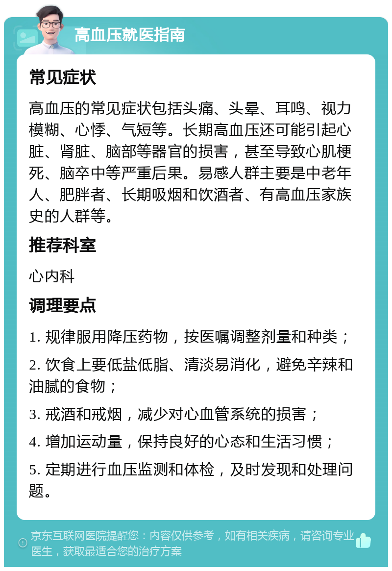 高血压就医指南 常见症状 高血压的常见症状包括头痛、头晕、耳鸣、视力模糊、心悸、气短等。长期高血压还可能引起心脏、肾脏、脑部等器官的损害，甚至导致心肌梗死、脑卒中等严重后果。易感人群主要是中老年人、肥胖者、长期吸烟和饮酒者、有高血压家族史的人群等。 推荐科室 心内科 调理要点 1. 规律服用降压药物，按医嘱调整剂量和种类； 2. 饮食上要低盐低脂、清淡易消化，避免辛辣和油腻的食物； 3. 戒酒和戒烟，减少对心血管系统的损害； 4. 增加运动量，保持良好的心态和生活习惯； 5. 定期进行血压监测和体检，及时发现和处理问题。