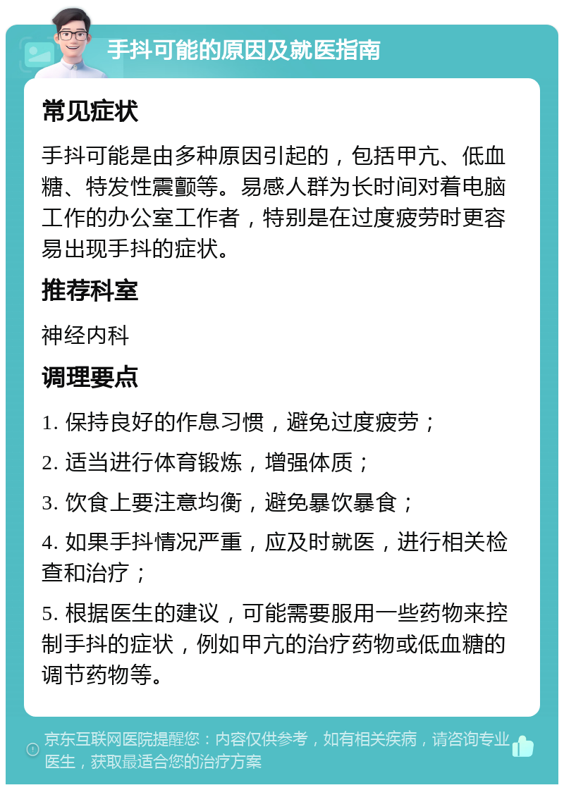 手抖可能的原因及就医指南 常见症状 手抖可能是由多种原因引起的，包括甲亢、低血糖、特发性震颤等。易感人群为长时间对着电脑工作的办公室工作者，特别是在过度疲劳时更容易出现手抖的症状。 推荐科室 神经内科 调理要点 1. 保持良好的作息习惯，避免过度疲劳； 2. 适当进行体育锻炼，增强体质； 3. 饮食上要注意均衡，避免暴饮暴食； 4. 如果手抖情况严重，应及时就医，进行相关检查和治疗； 5. 根据医生的建议，可能需要服用一些药物来控制手抖的症状，例如甲亢的治疗药物或低血糖的调节药物等。