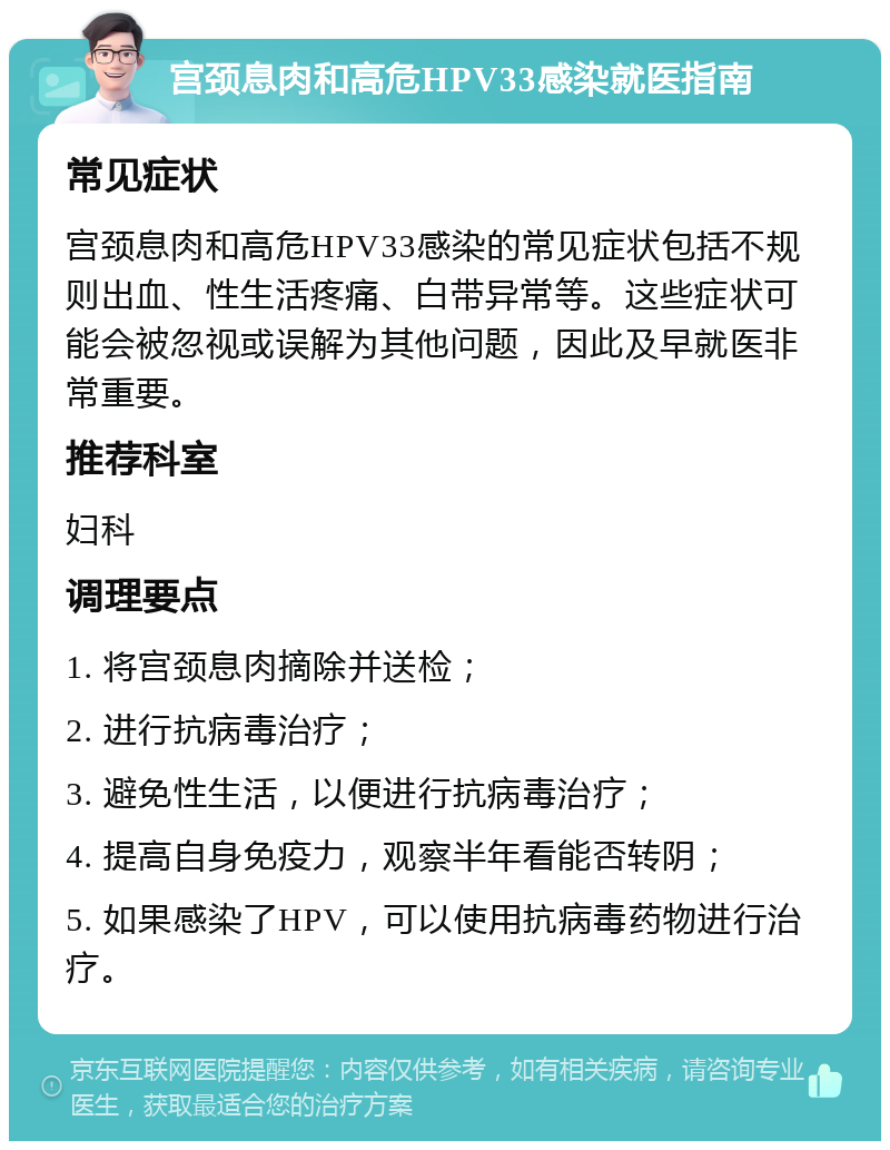 宫颈息肉和高危HPV33感染就医指南 常见症状 宫颈息肉和高危HPV33感染的常见症状包括不规则出血、性生活疼痛、白带异常等。这些症状可能会被忽视或误解为其他问题，因此及早就医非常重要。 推荐科室 妇科 调理要点 1. 将宫颈息肉摘除并送检； 2. 进行抗病毒治疗； 3. 避免性生活，以便进行抗病毒治疗； 4. 提高自身免疫力，观察半年看能否转阴； 5. 如果感染了HPV，可以使用抗病毒药物进行治疗。