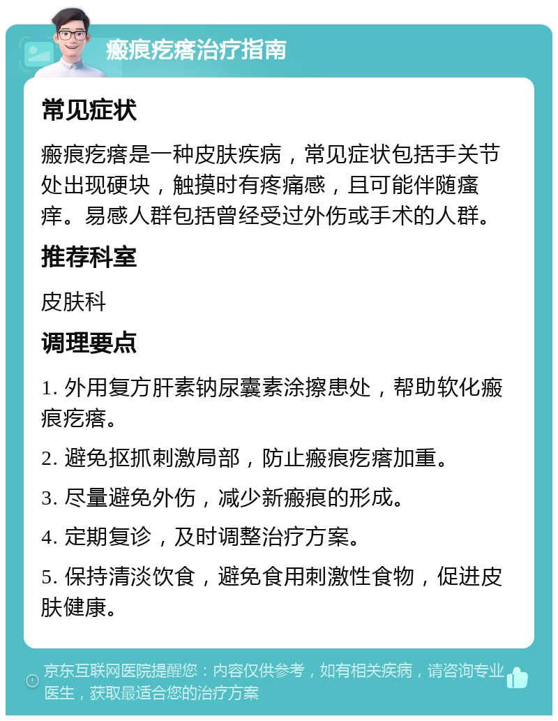 瘢痕疙瘩治疗指南 常见症状 瘢痕疙瘩是一种皮肤疾病，常见症状包括手关节处出现硬块，触摸时有疼痛感，且可能伴随瘙痒。易感人群包括曾经受过外伤或手术的人群。 推荐科室 皮肤科 调理要点 1. 外用复方肝素钠尿囊素涂擦患处，帮助软化瘢痕疙瘩。 2. 避免抠抓刺激局部，防止瘢痕疙瘩加重。 3. 尽量避免外伤，减少新瘢痕的形成。 4. 定期复诊，及时调整治疗方案。 5. 保持清淡饮食，避免食用刺激性食物，促进皮肤健康。