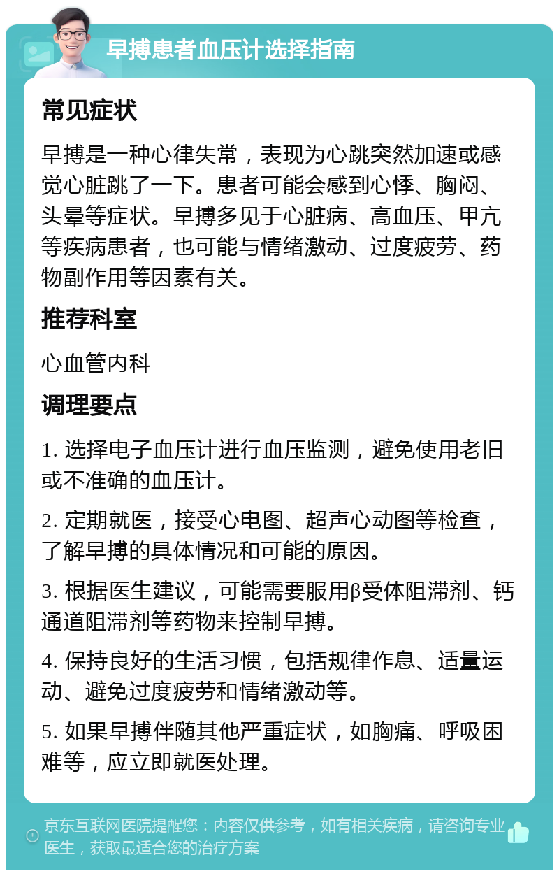 早搏患者血压计选择指南 常见症状 早搏是一种心律失常，表现为心跳突然加速或感觉心脏跳了一下。患者可能会感到心悸、胸闷、头晕等症状。早搏多见于心脏病、高血压、甲亢等疾病患者，也可能与情绪激动、过度疲劳、药物副作用等因素有关。 推荐科室 心血管内科 调理要点 1. 选择电子血压计进行血压监测，避免使用老旧或不准确的血压计。 2. 定期就医，接受心电图、超声心动图等检查，了解早搏的具体情况和可能的原因。 3. 根据医生建议，可能需要服用β受体阻滞剂、钙通道阻滞剂等药物来控制早搏。 4. 保持良好的生活习惯，包括规律作息、适量运动、避免过度疲劳和情绪激动等。 5. 如果早搏伴随其他严重症状，如胸痛、呼吸困难等，应立即就医处理。