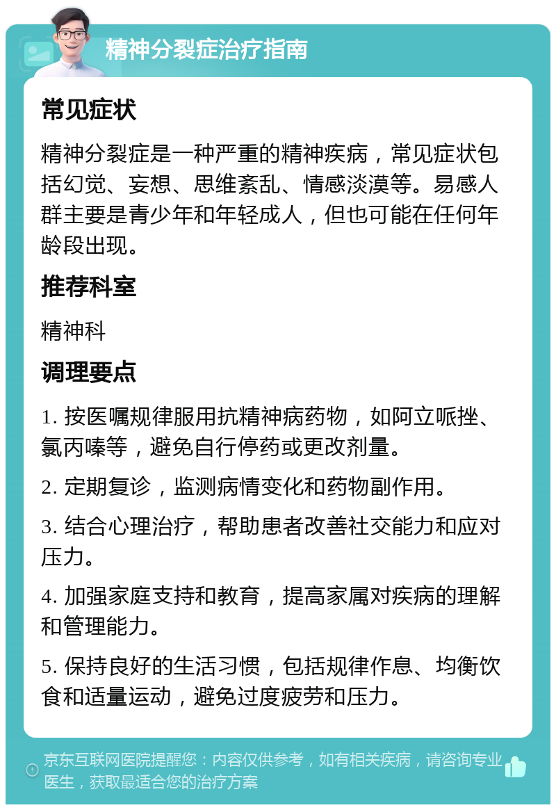 精神分裂症治疗指南 常见症状 精神分裂症是一种严重的精神疾病，常见症状包括幻觉、妄想、思维紊乱、情感淡漠等。易感人群主要是青少年和年轻成人，但也可能在任何年龄段出现。 推荐科室 精神科 调理要点 1. 按医嘱规律服用抗精神病药物，如阿立哌挫、氯丙嗪等，避免自行停药或更改剂量。 2. 定期复诊，监测病情变化和药物副作用。 3. 结合心理治疗，帮助患者改善社交能力和应对压力。 4. 加强家庭支持和教育，提高家属对疾病的理解和管理能力。 5. 保持良好的生活习惯，包括规律作息、均衡饮食和适量运动，避免过度疲劳和压力。