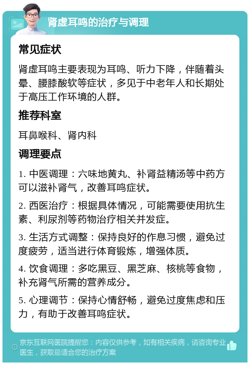 肾虚耳鸣的治疗与调理 常见症状 肾虚耳鸣主要表现为耳鸣、听力下降，伴随着头晕、腰膝酸软等症状，多见于中老年人和长期处于高压工作环境的人群。 推荐科室 耳鼻喉科、肾内科 调理要点 1. 中医调理：六味地黄丸、补肾益精汤等中药方可以滋补肾气，改善耳鸣症状。 2. 西医治疗：根据具体情况，可能需要使用抗生素、利尿剂等药物治疗相关并发症。 3. 生活方式调整：保持良好的作息习惯，避免过度疲劳，适当进行体育锻炼，增强体质。 4. 饮食调理：多吃黑豆、黑芝麻、核桃等食物，补充肾气所需的营养成分。 5. 心理调节：保持心情舒畅，避免过度焦虑和压力，有助于改善耳鸣症状。