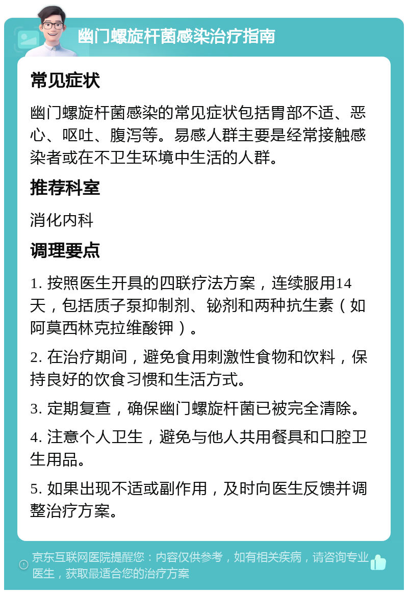 幽门螺旋杆菌感染治疗指南 常见症状 幽门螺旋杆菌感染的常见症状包括胃部不适、恶心、呕吐、腹泻等。易感人群主要是经常接触感染者或在不卫生环境中生活的人群。 推荐科室 消化内科 调理要点 1. 按照医生开具的四联疗法方案，连续服用14天，包括质子泵抑制剂、铋剂和两种抗生素（如阿莫西林克拉维酸钾）。 2. 在治疗期间，避免食用刺激性食物和饮料，保持良好的饮食习惯和生活方式。 3. 定期复查，确保幽门螺旋杆菌已被完全清除。 4. 注意个人卫生，避免与他人共用餐具和口腔卫生用品。 5. 如果出现不适或副作用，及时向医生反馈并调整治疗方案。