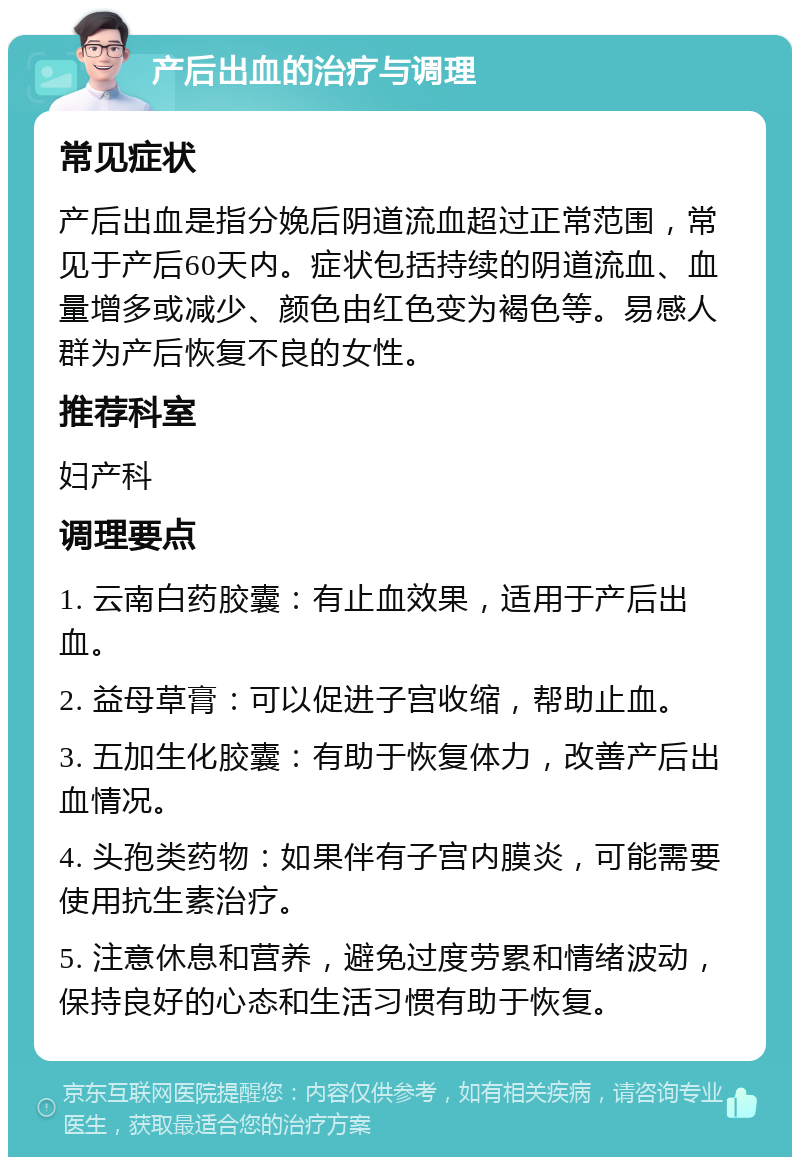 产后出血的治疗与调理 常见症状 产后出血是指分娩后阴道流血超过正常范围，常见于产后60天内。症状包括持续的阴道流血、血量增多或减少、颜色由红色变为褐色等。易感人群为产后恢复不良的女性。 推荐科室 妇产科 调理要点 1. 云南白药胶囊：有止血效果，适用于产后出血。 2. 益母草膏：可以促进子宫收缩，帮助止血。 3. 五加生化胶囊：有助于恢复体力，改善产后出血情况。 4. 头孢类药物：如果伴有子宫内膜炎，可能需要使用抗生素治疗。 5. 注意休息和营养，避免过度劳累和情绪波动，保持良好的心态和生活习惯有助于恢复。