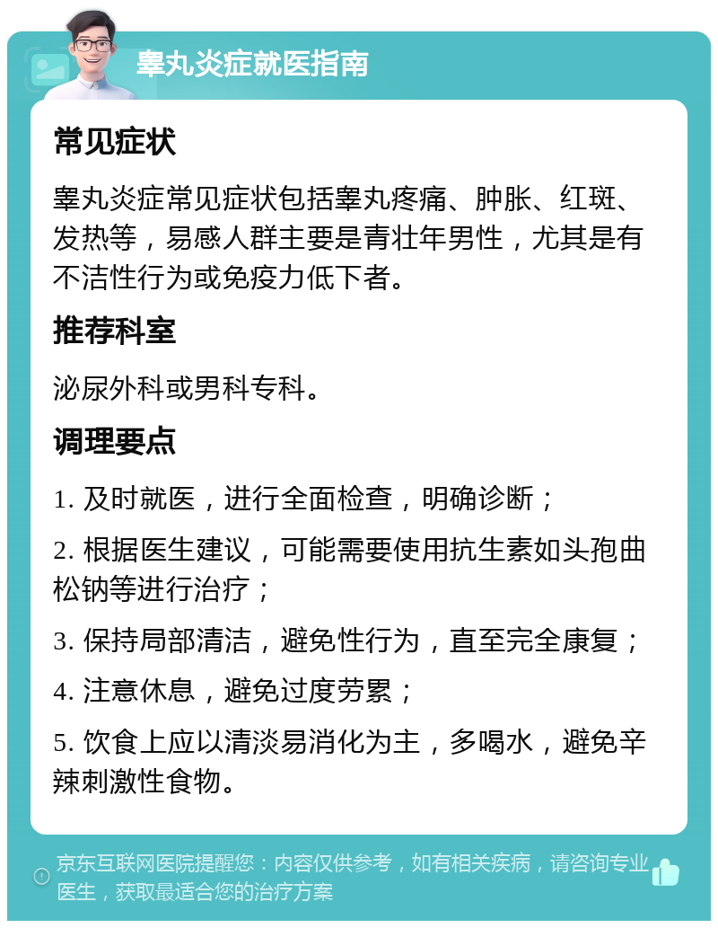 睾丸炎症就医指南 常见症状 睾丸炎症常见症状包括睾丸疼痛、肿胀、红斑、发热等，易感人群主要是青壮年男性，尤其是有不洁性行为或免疫力低下者。 推荐科室 泌尿外科或男科专科。 调理要点 1. 及时就医，进行全面检查，明确诊断； 2. 根据医生建议，可能需要使用抗生素如头孢曲松钠等进行治疗； 3. 保持局部清洁，避免性行为，直至完全康复； 4. 注意休息，避免过度劳累； 5. 饮食上应以清淡易消化为主，多喝水，避免辛辣刺激性食物。