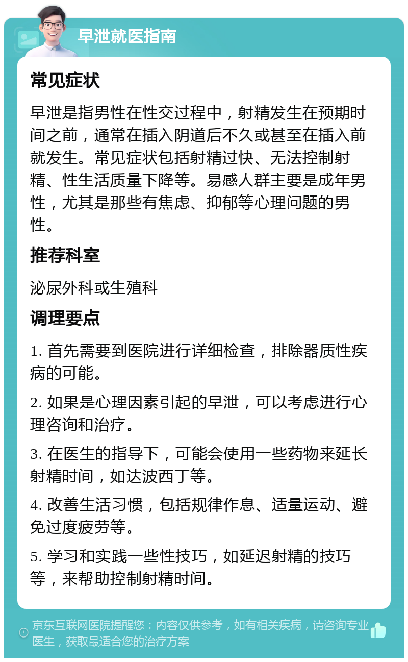 早泄就医指南 常见症状 早泄是指男性在性交过程中，射精发生在预期时间之前，通常在插入阴道后不久或甚至在插入前就发生。常见症状包括射精过快、无法控制射精、性生活质量下降等。易感人群主要是成年男性，尤其是那些有焦虑、抑郁等心理问题的男性。 推荐科室 泌尿外科或生殖科 调理要点 1. 首先需要到医院进行详细检查，排除器质性疾病的可能。 2. 如果是心理因素引起的早泄，可以考虑进行心理咨询和治疗。 3. 在医生的指导下，可能会使用一些药物来延长射精时间，如达波西丁等。 4. 改善生活习惯，包括规律作息、适量运动、避免过度疲劳等。 5. 学习和实践一些性技巧，如延迟射精的技巧等，来帮助控制射精时间。