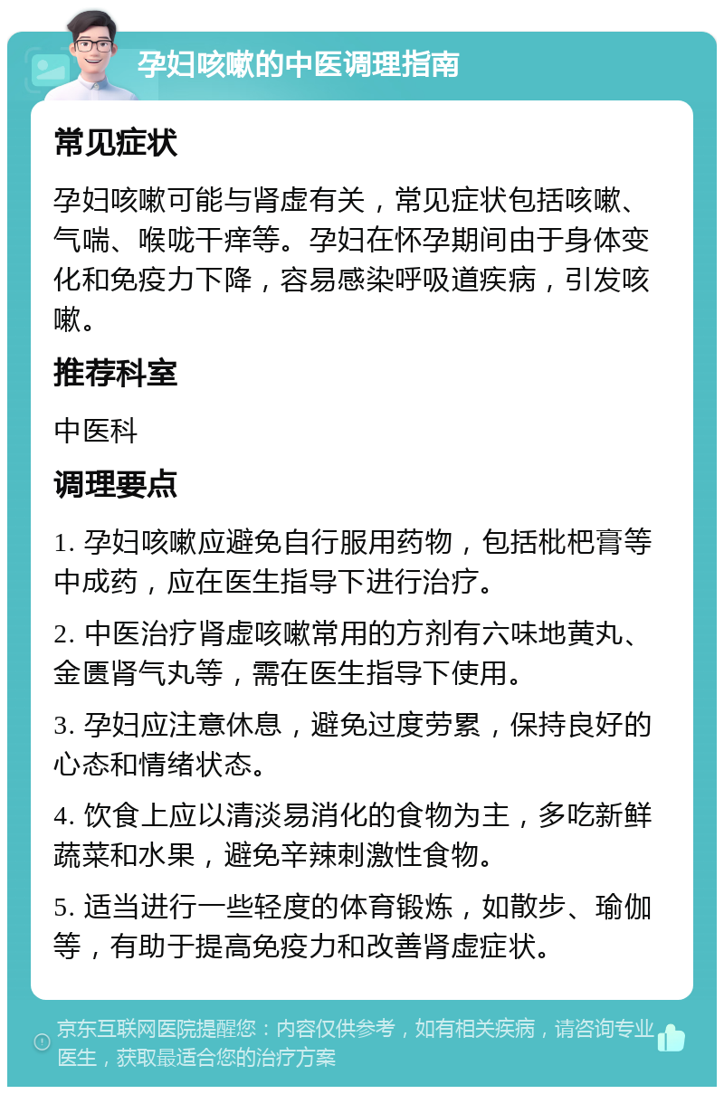 孕妇咳嗽的中医调理指南 常见症状 孕妇咳嗽可能与肾虚有关，常见症状包括咳嗽、气喘、喉咙干痒等。孕妇在怀孕期间由于身体变化和免疫力下降，容易感染呼吸道疾病，引发咳嗽。 推荐科室 中医科 调理要点 1. 孕妇咳嗽应避免自行服用药物，包括枇杷膏等中成药，应在医生指导下进行治疗。 2. 中医治疗肾虚咳嗽常用的方剂有六味地黄丸、金匮肾气丸等，需在医生指导下使用。 3. 孕妇应注意休息，避免过度劳累，保持良好的心态和情绪状态。 4. 饮食上应以清淡易消化的食物为主，多吃新鲜蔬菜和水果，避免辛辣刺激性食物。 5. 适当进行一些轻度的体育锻炼，如散步、瑜伽等，有助于提高免疫力和改善肾虚症状。