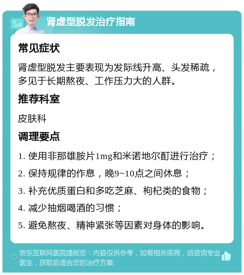 肾虚型脱发治疗指南 常见症状 肾虚型脱发主要表现为发际线升高、头发稀疏，多见于长期熬夜、工作压力大的人群。 推荐科室 皮肤科 调理要点 1. 使用非那雄胺片1mg和米诺地尔酊进行治疗； 2. 保持规律的作息，晚9~10点之间休息； 3. 补充优质蛋白和多吃芝麻、枸杞类的食物； 4. 减少抽烟喝酒的习惯； 5. 避免熬夜、精神紧张等因素对身体的影响。