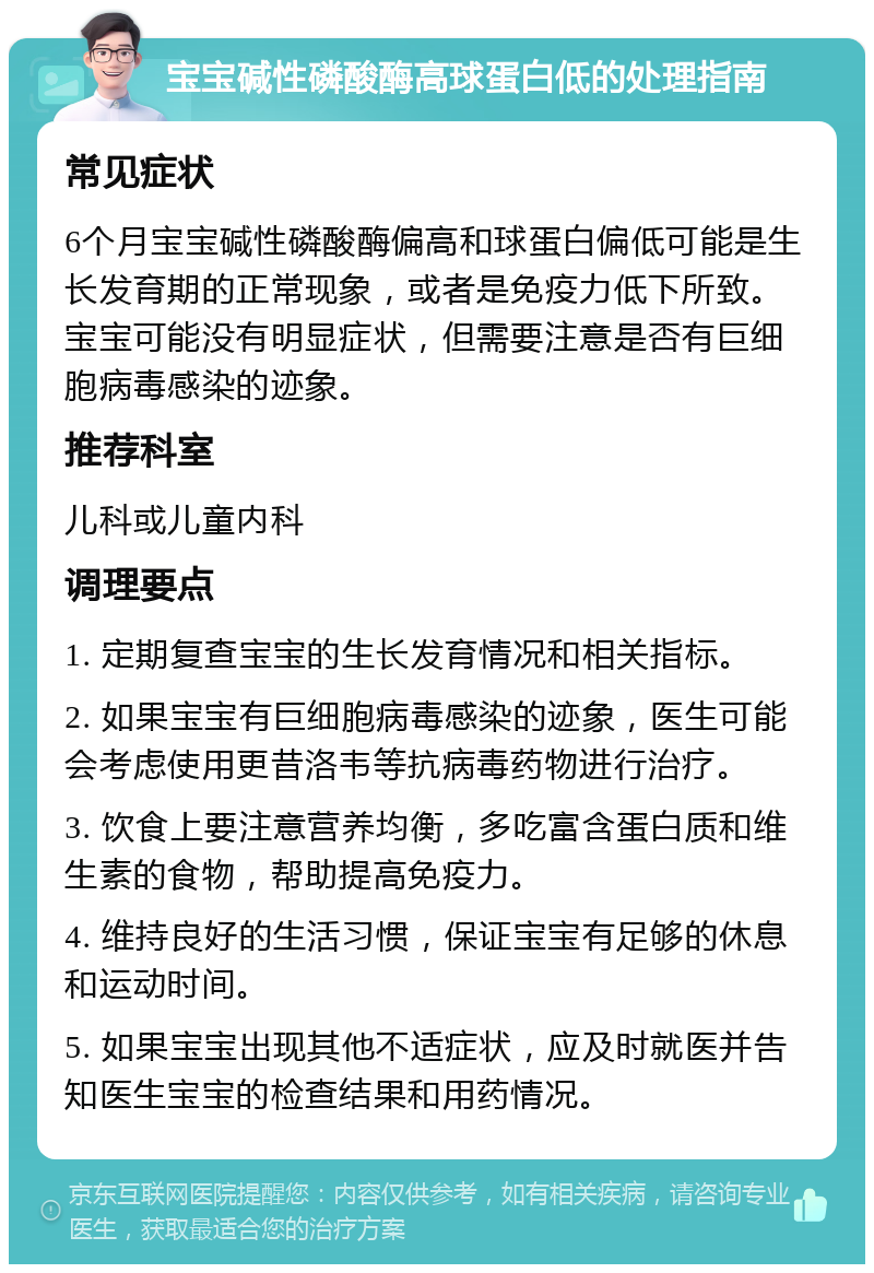 宝宝碱性磷酸酶高球蛋白低的处理指南 常见症状 6个月宝宝碱性磷酸酶偏高和球蛋白偏低可能是生长发育期的正常现象，或者是免疫力低下所致。宝宝可能没有明显症状，但需要注意是否有巨细胞病毒感染的迹象。 推荐科室 儿科或儿童内科 调理要点 1. 定期复查宝宝的生长发育情况和相关指标。 2. 如果宝宝有巨细胞病毒感染的迹象，医生可能会考虑使用更昔洛韦等抗病毒药物进行治疗。 3. 饮食上要注意营养均衡，多吃富含蛋白质和维生素的食物，帮助提高免疫力。 4. 维持良好的生活习惯，保证宝宝有足够的休息和运动时间。 5. 如果宝宝出现其他不适症状，应及时就医并告知医生宝宝的检查结果和用药情况。