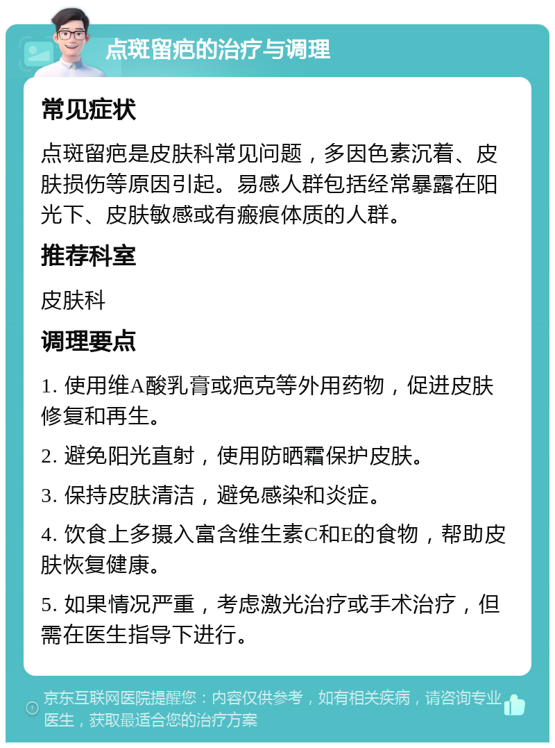 点斑留疤的治疗与调理 常见症状 点斑留疤是皮肤科常见问题，多因色素沉着、皮肤损伤等原因引起。易感人群包括经常暴露在阳光下、皮肤敏感或有瘢痕体质的人群。 推荐科室 皮肤科 调理要点 1. 使用维A酸乳膏或疤克等外用药物，促进皮肤修复和再生。 2. 避免阳光直射，使用防晒霜保护皮肤。 3. 保持皮肤清洁，避免感染和炎症。 4. 饮食上多摄入富含维生素C和E的食物，帮助皮肤恢复健康。 5. 如果情况严重，考虑激光治疗或手术治疗，但需在医生指导下进行。