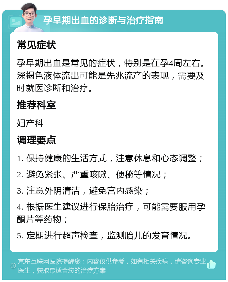 孕早期出血的诊断与治疗指南 常见症状 孕早期出血是常见的症状，特别是在孕4周左右。深褐色液体流出可能是先兆流产的表现，需要及时就医诊断和治疗。 推荐科室 妇产科 调理要点 1. 保持健康的生活方式，注意休息和心态调整； 2. 避免紧张、严重咳嗽、便秘等情况； 3. 注意外阴清洁，避免宫内感染； 4. 根据医生建议进行保胎治疗，可能需要服用孕酮片等药物； 5. 定期进行超声检查，监测胎儿的发育情况。