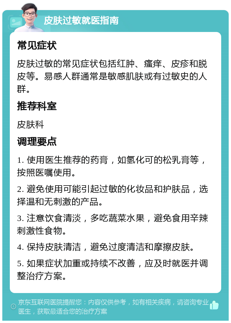 皮肤过敏就医指南 常见症状 皮肤过敏的常见症状包括红肿、瘙痒、皮疹和脱皮等。易感人群通常是敏感肌肤或有过敏史的人群。 推荐科室 皮肤科 调理要点 1. 使用医生推荐的药膏，如氢化可的松乳膏等，按照医嘱使用。 2. 避免使用可能引起过敏的化妆品和护肤品，选择温和无刺激的产品。 3. 注意饮食清淡，多吃蔬菜水果，避免食用辛辣刺激性食物。 4. 保持皮肤清洁，避免过度清洁和摩擦皮肤。 5. 如果症状加重或持续不改善，应及时就医并调整治疗方案。