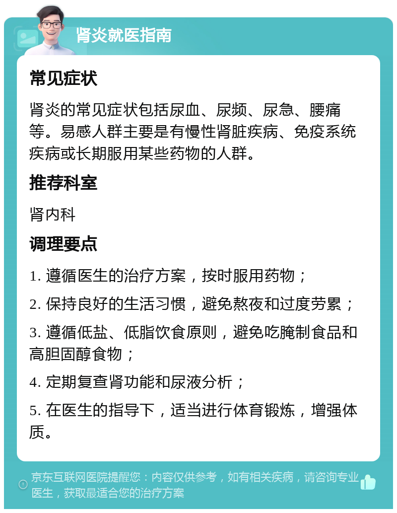 肾炎就医指南 常见症状 肾炎的常见症状包括尿血、尿频、尿急、腰痛等。易感人群主要是有慢性肾脏疾病、免疫系统疾病或长期服用某些药物的人群。 推荐科室 肾内科 调理要点 1. 遵循医生的治疗方案，按时服用药物； 2. 保持良好的生活习惯，避免熬夜和过度劳累； 3. 遵循低盐、低脂饮食原则，避免吃腌制食品和高胆固醇食物； 4. 定期复查肾功能和尿液分析； 5. 在医生的指导下，适当进行体育锻炼，增强体质。