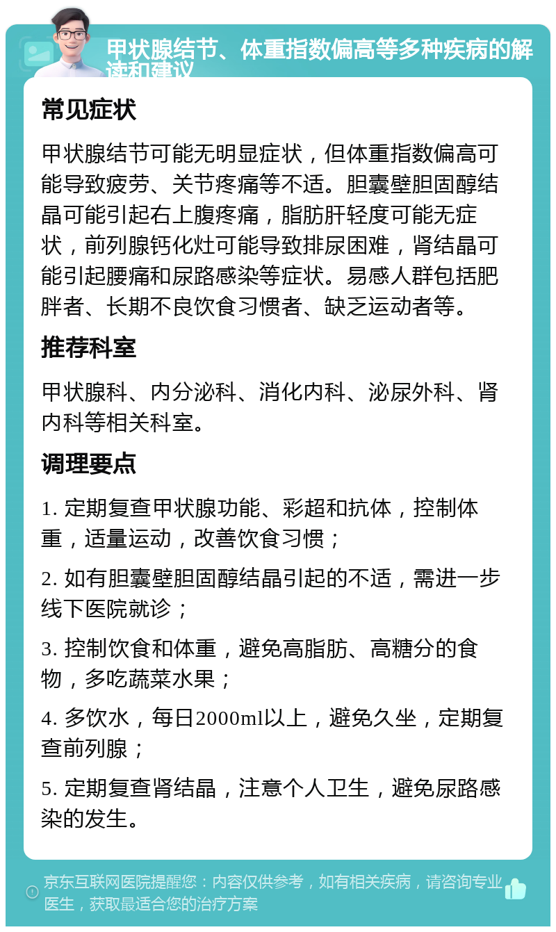 甲状腺结节、体重指数偏高等多种疾病的解读和建议 常见症状 甲状腺结节可能无明显症状，但体重指数偏高可能导致疲劳、关节疼痛等不适。胆囊壁胆固醇结晶可能引起右上腹疼痛，脂肪肝轻度可能无症状，前列腺钙化灶可能导致排尿困难，肾结晶可能引起腰痛和尿路感染等症状。易感人群包括肥胖者、长期不良饮食习惯者、缺乏运动者等。 推荐科室 甲状腺科、内分泌科、消化内科、泌尿外科、肾内科等相关科室。 调理要点 1. 定期复查甲状腺功能、彩超和抗体，控制体重，适量运动，改善饮食习惯； 2. 如有胆囊壁胆固醇结晶引起的不适，需进一步线下医院就诊； 3. 控制饮食和体重，避免高脂肪、高糖分的食物，多吃蔬菜水果； 4. 多饮水，每日2000ml以上，避免久坐，定期复查前列腺； 5. 定期复查肾结晶，注意个人卫生，避免尿路感染的发生。