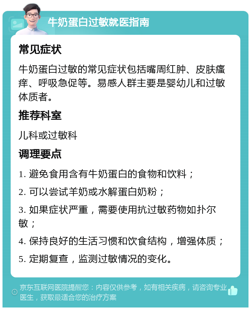 牛奶蛋白过敏就医指南 常见症状 牛奶蛋白过敏的常见症状包括嘴周红肿、皮肤瘙痒、呼吸急促等。易感人群主要是婴幼儿和过敏体质者。 推荐科室 儿科或过敏科 调理要点 1. 避免食用含有牛奶蛋白的食物和饮料； 2. 可以尝试羊奶或水解蛋白奶粉； 3. 如果症状严重，需要使用抗过敏药物如扑尔敏； 4. 保持良好的生活习惯和饮食结构，增强体质； 5. 定期复查，监测过敏情况的变化。