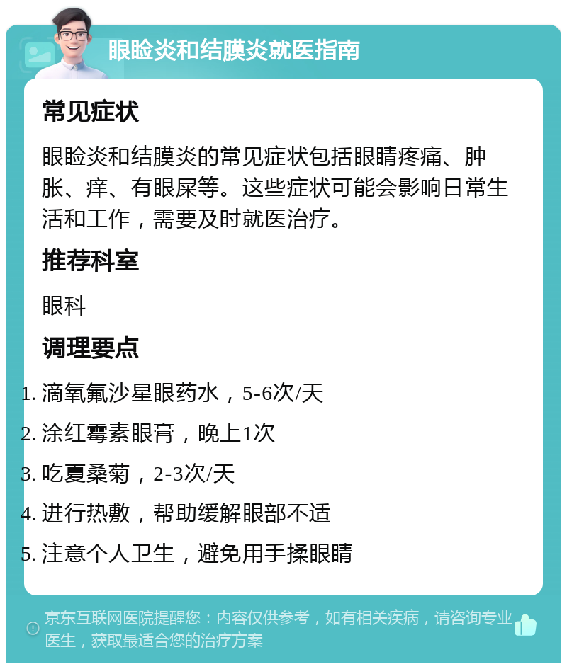 眼睑炎和结膜炎就医指南 常见症状 眼睑炎和结膜炎的常见症状包括眼睛疼痛、肿胀、痒、有眼屎等。这些症状可能会影响日常生活和工作，需要及时就医治疗。 推荐科室 眼科 调理要点 滴氧氟沙星眼药水，5-6次/天 涂红霉素眼膏，晚上1次 吃夏桑菊，2-3次/天 进行热敷，帮助缓解眼部不适 注意个人卫生，避免用手揉眼睛