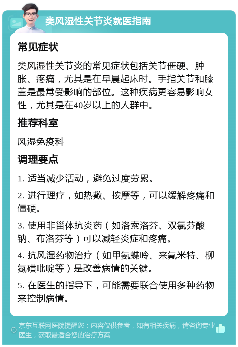 类风湿性关节炎就医指南 常见症状 类风湿性关节炎的常见症状包括关节僵硬、肿胀、疼痛，尤其是在早晨起床时。手指关节和膝盖是最常受影响的部位。这种疾病更容易影响女性，尤其是在40岁以上的人群中。 推荐科室 风湿免疫科 调理要点 1. 适当减少活动，避免过度劳累。 2. 进行理疗，如热敷、按摩等，可以缓解疼痛和僵硬。 3. 使用非甾体抗炎药（如洛索洛芬、双氯芬酸钠、布洛芬等）可以减轻炎症和疼痛。 4. 抗风湿药物治疗（如甲氨蝶呤、来氟米特、柳氮磺吡啶等）是改善病情的关键。 5. 在医生的指导下，可能需要联合使用多种药物来控制病情。