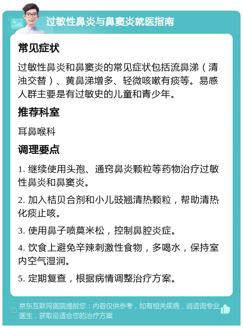 过敏性鼻炎与鼻窦炎就医指南 常见症状 过敏性鼻炎和鼻窦炎的常见症状包括流鼻涕（清浊交替）、黄鼻涕增多、轻微咳嗽有痰等。易感人群主要是有过敏史的儿童和青少年。 推荐科室 耳鼻喉科 调理要点 1. 继续使用头孢、通窍鼻炎颗粒等药物治疗过敏性鼻炎和鼻窦炎。 2. 加入桔贝合剂和小儿豉翘清热颗粒，帮助清热化痰止咳。 3. 使用鼻子喷莫米松，控制鼻腔炎症。 4. 饮食上避免辛辣刺激性食物，多喝水，保持室内空气湿润。 5. 定期复查，根据病情调整治疗方案。