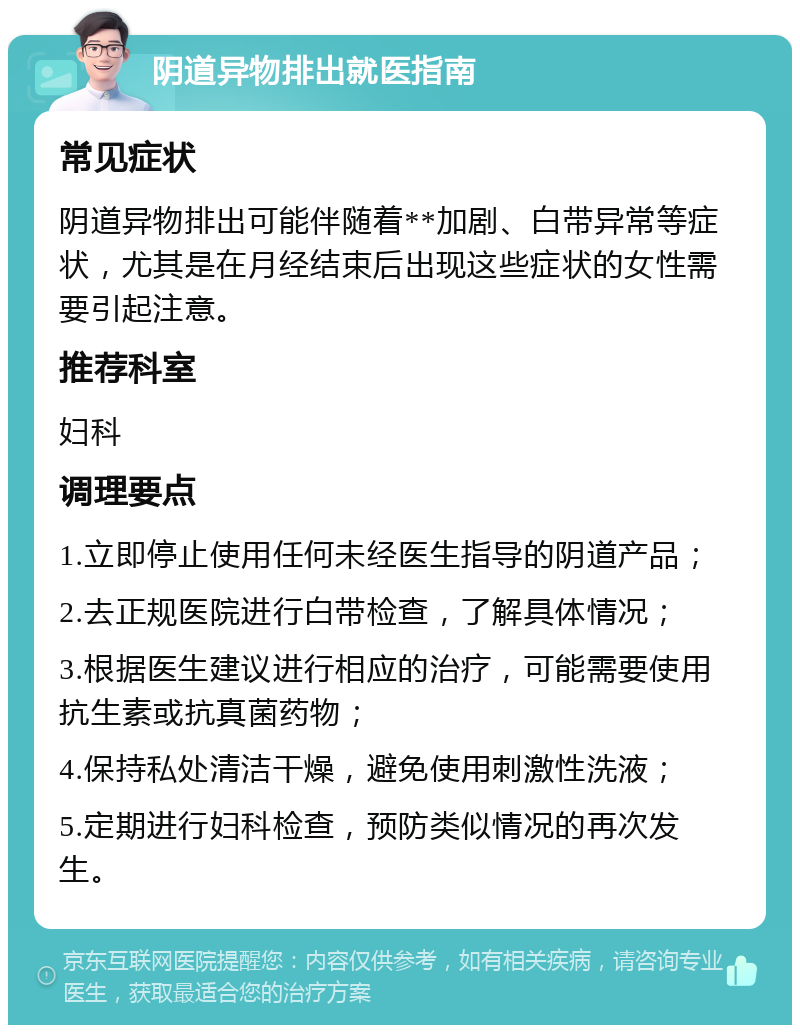 阴道异物排出就医指南 常见症状 阴道异物排出可能伴随着**加剧、白带异常等症状，尤其是在月经结束后出现这些症状的女性需要引起注意。 推荐科室 妇科 调理要点 1.立即停止使用任何未经医生指导的阴道产品； 2.去正规医院进行白带检查，了解具体情况； 3.根据医生建议进行相应的治疗，可能需要使用抗生素或抗真菌药物； 4.保持私处清洁干燥，避免使用刺激性洗液； 5.定期进行妇科检查，预防类似情况的再次发生。