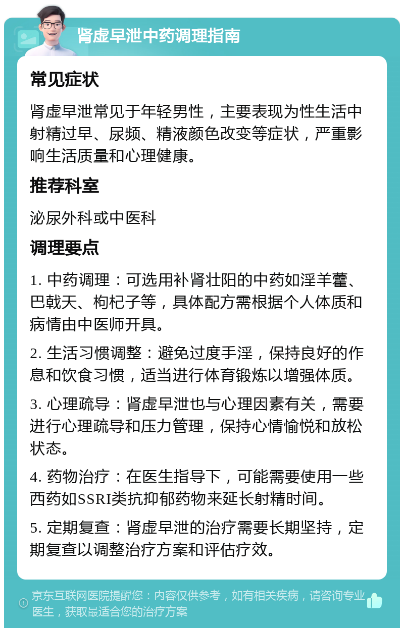 肾虚早泄中药调理指南 常见症状 肾虚早泄常见于年轻男性，主要表现为性生活中射精过早、尿频、精液颜色改变等症状，严重影响生活质量和心理健康。 推荐科室 泌尿外科或中医科 调理要点 1. 中药调理：可选用补肾壮阳的中药如淫羊藿、巴戟天、枸杞子等，具体配方需根据个人体质和病情由中医师开具。 2. 生活习惯调整：避免过度手淫，保持良好的作息和饮食习惯，适当进行体育锻炼以增强体质。 3. 心理疏导：肾虚早泄也与心理因素有关，需要进行心理疏导和压力管理，保持心情愉悦和放松状态。 4. 药物治疗：在医生指导下，可能需要使用一些西药如SSRI类抗抑郁药物来延长射精时间。 5. 定期复查：肾虚早泄的治疗需要长期坚持，定期复查以调整治疗方案和评估疗效。