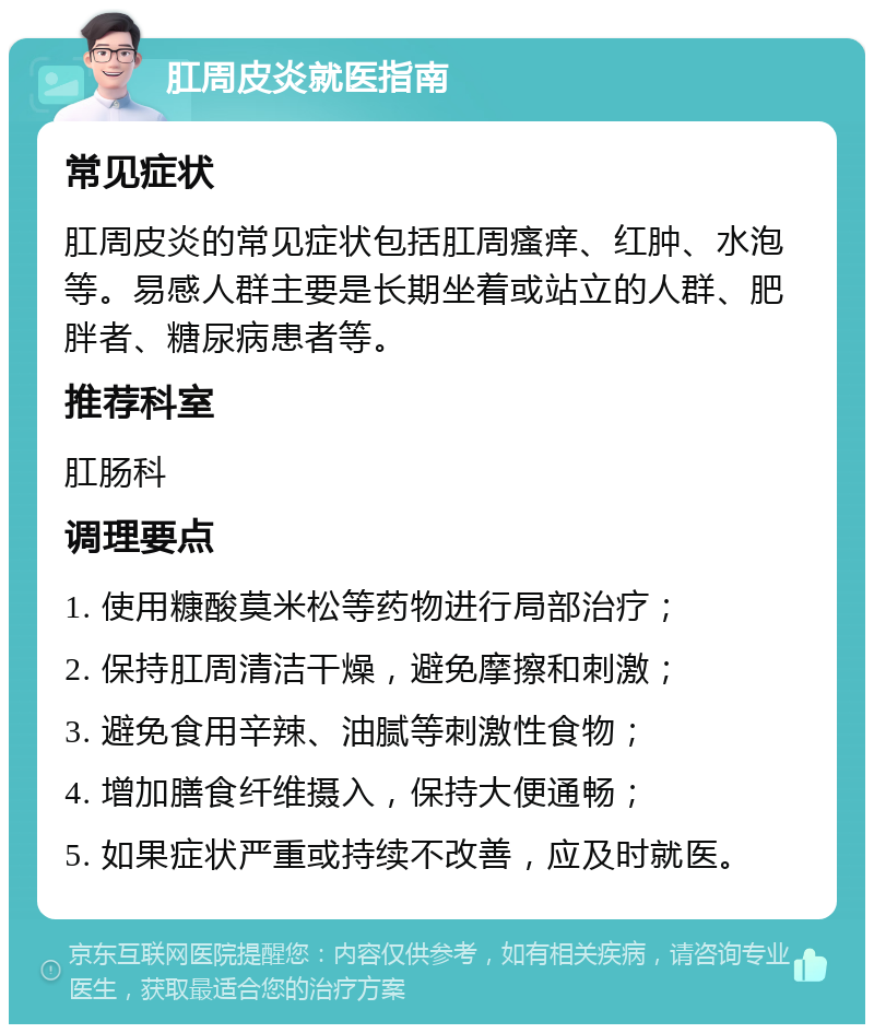 肛周皮炎就医指南 常见症状 肛周皮炎的常见症状包括肛周瘙痒、红肿、水泡等。易感人群主要是长期坐着或站立的人群、肥胖者、糖尿病患者等。 推荐科室 肛肠科 调理要点 1. 使用糠酸莫米松等药物进行局部治疗； 2. 保持肛周清洁干燥，避免摩擦和刺激； 3. 避免食用辛辣、油腻等刺激性食物； 4. 增加膳食纤维摄入，保持大便通畅； 5. 如果症状严重或持续不改善，应及时就医。