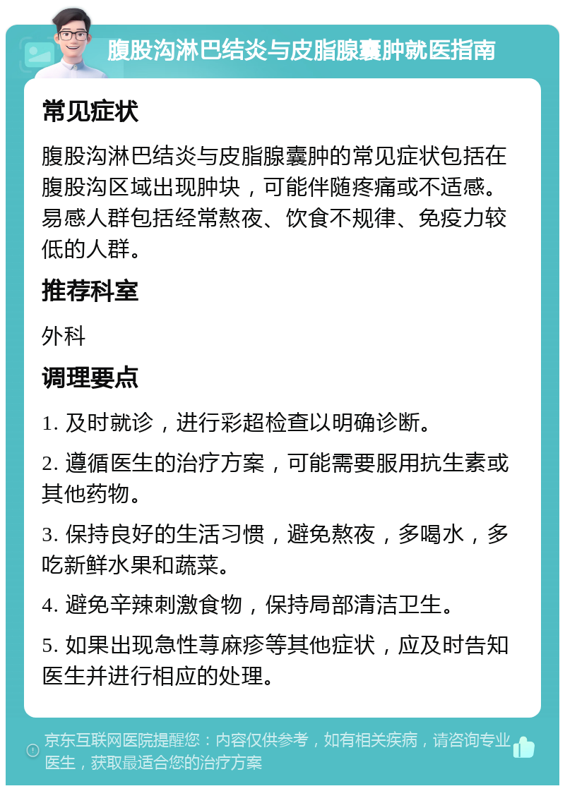 腹股沟淋巴结炎与皮脂腺囊肿就医指南 常见症状 腹股沟淋巴结炎与皮脂腺囊肿的常见症状包括在腹股沟区域出现肿块，可能伴随疼痛或不适感。易感人群包括经常熬夜、饮食不规律、免疫力较低的人群。 推荐科室 外科 调理要点 1. 及时就诊，进行彩超检查以明确诊断。 2. 遵循医生的治疗方案，可能需要服用抗生素或其他药物。 3. 保持良好的生活习惯，避免熬夜，多喝水，多吃新鲜水果和蔬菜。 4. 避免辛辣刺激食物，保持局部清洁卫生。 5. 如果出现急性荨麻疹等其他症状，应及时告知医生并进行相应的处理。