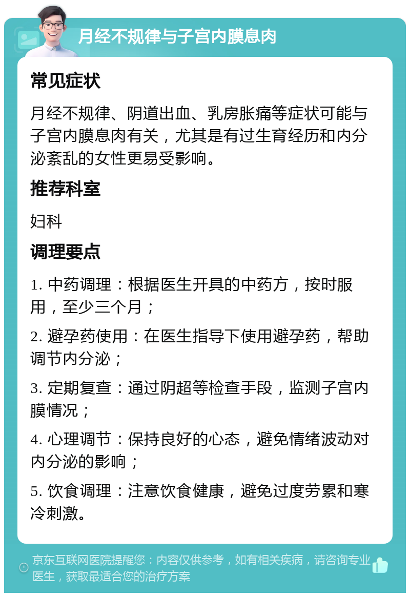 月经不规律与子宫内膜息肉 常见症状 月经不规律、阴道出血、乳房胀痛等症状可能与子宫内膜息肉有关，尤其是有过生育经历和内分泌紊乱的女性更易受影响。 推荐科室 妇科 调理要点 1. 中药调理：根据医生开具的中药方，按时服用，至少三个月； 2. 避孕药使用：在医生指导下使用避孕药，帮助调节内分泌； 3. 定期复查：通过阴超等检查手段，监测子宫内膜情况； 4. 心理调节：保持良好的心态，避免情绪波动对内分泌的影响； 5. 饮食调理：注意饮食健康，避免过度劳累和寒冷刺激。