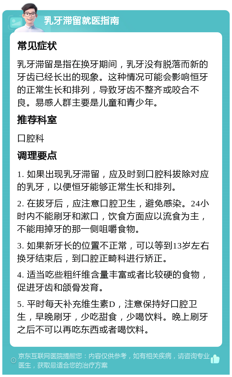 乳牙滞留就医指南 常见症状 乳牙滞留是指在换牙期间，乳牙没有脱落而新的牙齿已经长出的现象。这种情况可能会影响恒牙的正常生长和排列，导致牙齿不整齐或咬合不良。易感人群主要是儿童和青少年。 推荐科室 口腔科 调理要点 1. 如果出现乳牙滞留，应及时到口腔科拔除对应的乳牙，以便恒牙能够正常生长和排列。 2. 在拔牙后，应注意口腔卫生，避免感染。24小时内不能刷牙和漱口，饮食方面应以流食为主，不能用掉牙的那一侧咀嚼食物。 3. 如果新牙长的位置不正常，可以等到13岁左右换牙结束后，到口腔正畸科进行矫正。 4. 适当吃些粗纤维含量丰富或者比较硬的食物，促进牙齿和颌骨发育。 5. 平时每天补充维生素D，注意保持好口腔卫生，早晚刷牙，少吃甜食，少喝饮料。晚上刷牙之后不可以再吃东西或者喝饮料。