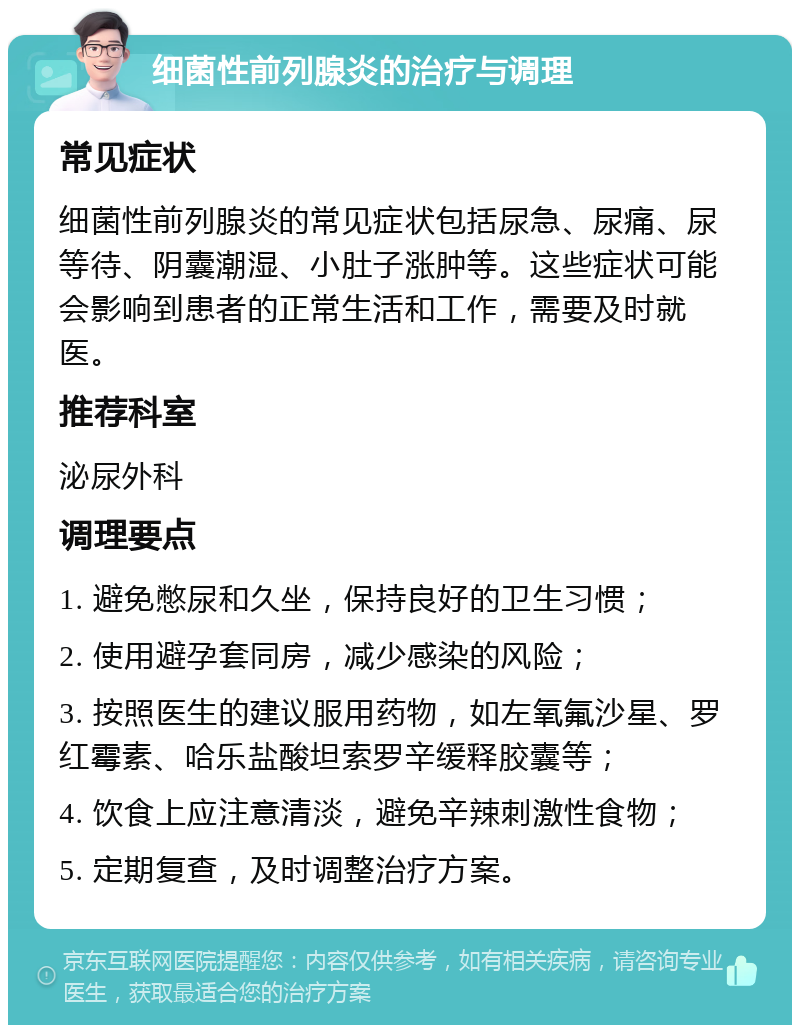 细菌性前列腺炎的治疗与调理 常见症状 细菌性前列腺炎的常见症状包括尿急、尿痛、尿等待、阴囊潮湿、小肚子涨肿等。这些症状可能会影响到患者的正常生活和工作，需要及时就医。 推荐科室 泌尿外科 调理要点 1. 避免憋尿和久坐，保持良好的卫生习惯； 2. 使用避孕套同房，减少感染的风险； 3. 按照医生的建议服用药物，如左氧氟沙星、罗红霉素、哈乐盐酸坦索罗辛缓释胶囊等； 4. 饮食上应注意清淡，避免辛辣刺激性食物； 5. 定期复查，及时调整治疗方案。