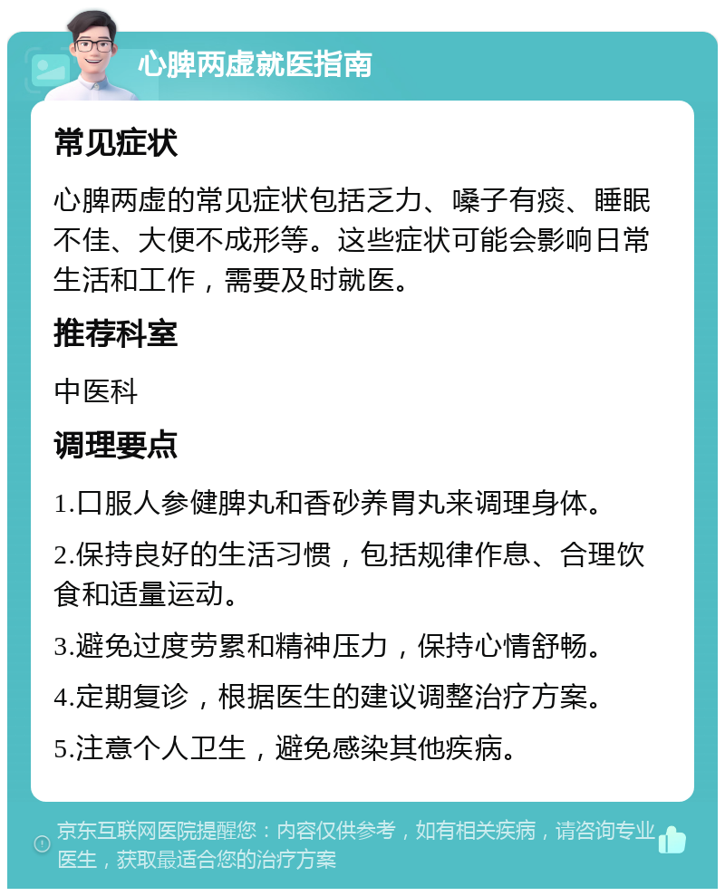 心脾两虚就医指南 常见症状 心脾两虚的常见症状包括乏力、嗓子有痰、睡眠不佳、大便不成形等。这些症状可能会影响日常生活和工作，需要及时就医。 推荐科室 中医科 调理要点 1.口服人参健脾丸和香砂养胃丸来调理身体。 2.保持良好的生活习惯，包括规律作息、合理饮食和适量运动。 3.避免过度劳累和精神压力，保持心情舒畅。 4.定期复诊，根据医生的建议调整治疗方案。 5.注意个人卫生，避免感染其他疾病。