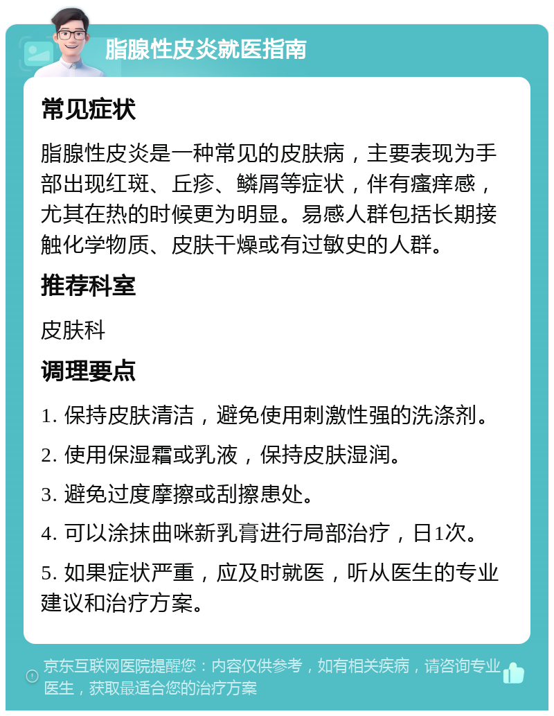 脂腺性皮炎就医指南 常见症状 脂腺性皮炎是一种常见的皮肤病，主要表现为手部出现红斑、丘疹、鳞屑等症状，伴有瘙痒感，尤其在热的时候更为明显。易感人群包括长期接触化学物质、皮肤干燥或有过敏史的人群。 推荐科室 皮肤科 调理要点 1. 保持皮肤清洁，避免使用刺激性强的洗涤剂。 2. 使用保湿霜或乳液，保持皮肤湿润。 3. 避免过度摩擦或刮擦患处。 4. 可以涂抹曲咪新乳膏进行局部治疗，日1次。 5. 如果症状严重，应及时就医，听从医生的专业建议和治疗方案。