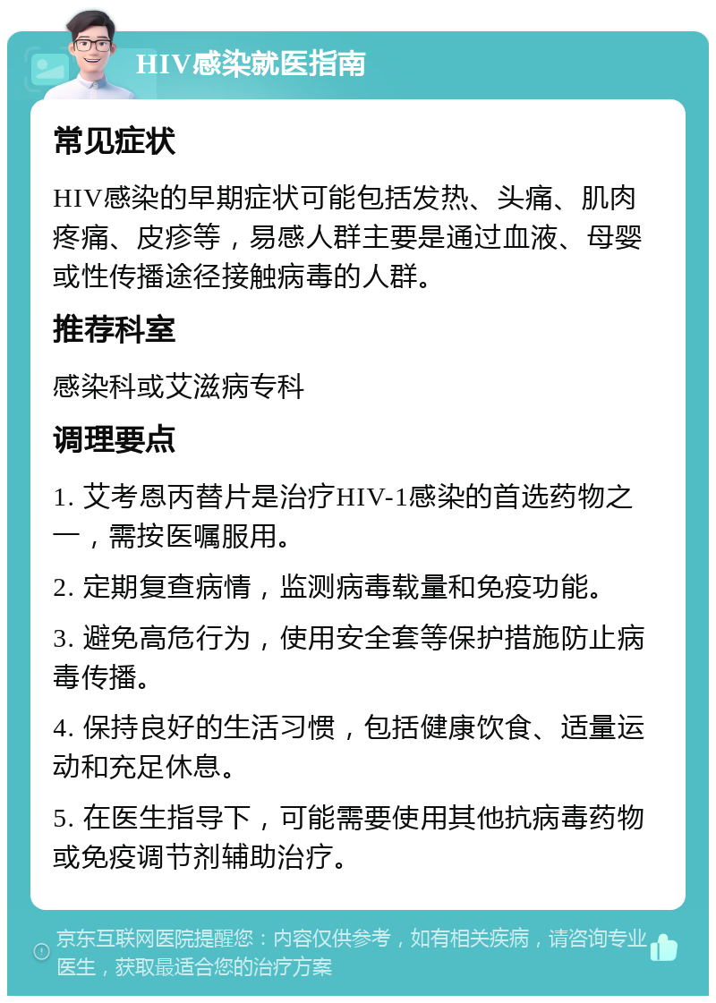 HIV感染就医指南 常见症状 HIV感染的早期症状可能包括发热、头痛、肌肉疼痛、皮疹等，易感人群主要是通过血液、母婴或性传播途径接触病毒的人群。 推荐科室 感染科或艾滋病专科 调理要点 1. 艾考恩丙替片是治疗HIV-1感染的首选药物之一，需按医嘱服用。 2. 定期复查病情，监测病毒载量和免疫功能。 3. 避免高危行为，使用安全套等保护措施防止病毒传播。 4. 保持良好的生活习惯，包括健康饮食、适量运动和充足休息。 5. 在医生指导下，可能需要使用其他抗病毒药物或免疫调节剂辅助治疗。