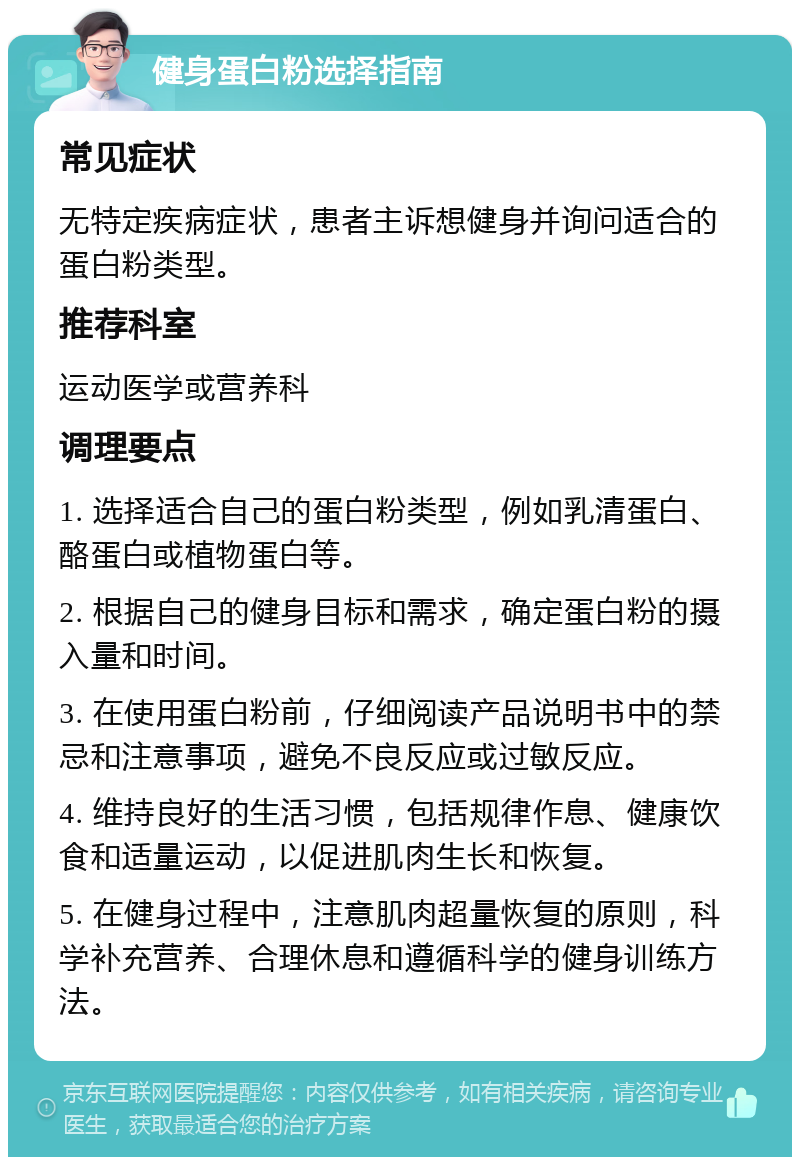 健身蛋白粉选择指南 常见症状 无特定疾病症状，患者主诉想健身并询问适合的蛋白粉类型。 推荐科室 运动医学或营养科 调理要点 1. 选择适合自己的蛋白粉类型，例如乳清蛋白、酪蛋白或植物蛋白等。 2. 根据自己的健身目标和需求，确定蛋白粉的摄入量和时间。 3. 在使用蛋白粉前，仔细阅读产品说明书中的禁忌和注意事项，避免不良反应或过敏反应。 4. 维持良好的生活习惯，包括规律作息、健康饮食和适量运动，以促进肌肉生长和恢复。 5. 在健身过程中，注意肌肉超量恢复的原则，科学补充营养、合理休息和遵循科学的健身训练方法。