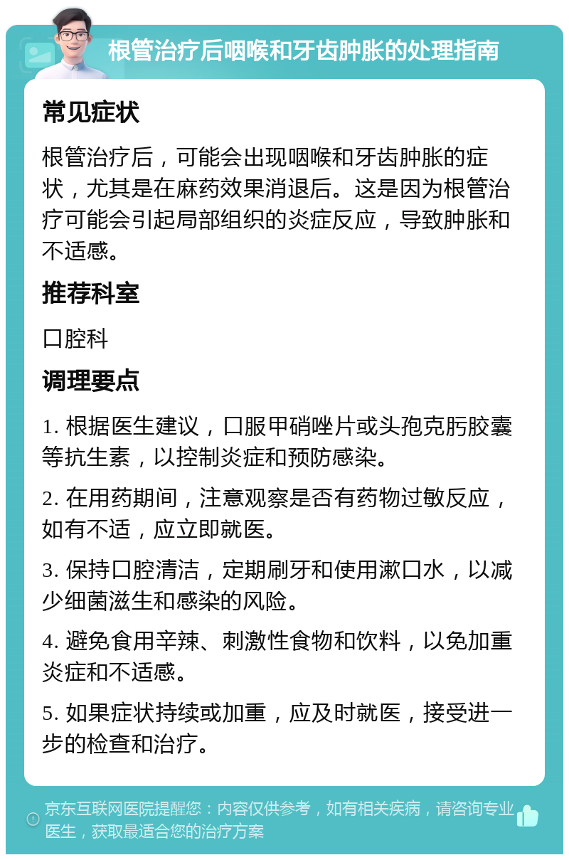 根管治疗后咽喉和牙齿肿胀的处理指南 常见症状 根管治疗后，可能会出现咽喉和牙齿肿胀的症状，尤其是在麻药效果消退后。这是因为根管治疗可能会引起局部组织的炎症反应，导致肿胀和不适感。 推荐科室 口腔科 调理要点 1. 根据医生建议，口服甲硝唑片或头孢克肟胶囊等抗生素，以控制炎症和预防感染。 2. 在用药期间，注意观察是否有药物过敏反应，如有不适，应立即就医。 3. 保持口腔清洁，定期刷牙和使用漱口水，以减少细菌滋生和感染的风险。 4. 避免食用辛辣、刺激性食物和饮料，以免加重炎症和不适感。 5. 如果症状持续或加重，应及时就医，接受进一步的检查和治疗。