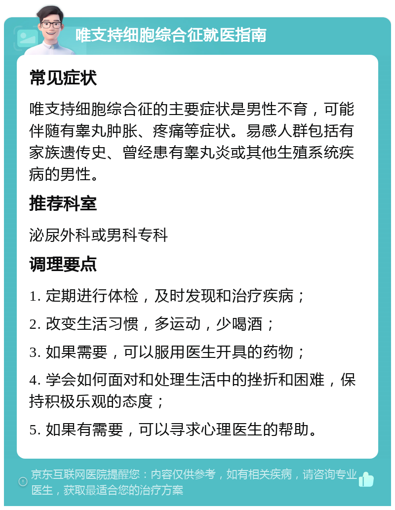 唯支持细胞综合征就医指南 常见症状 唯支持细胞综合征的主要症状是男性不育，可能伴随有睾丸肿胀、疼痛等症状。易感人群包括有家族遗传史、曾经患有睾丸炎或其他生殖系统疾病的男性。 推荐科室 泌尿外科或男科专科 调理要点 1. 定期进行体检，及时发现和治疗疾病； 2. 改变生活习惯，多运动，少喝酒； 3. 如果需要，可以服用医生开具的药物； 4. 学会如何面对和处理生活中的挫折和困难，保持积极乐观的态度； 5. 如果有需要，可以寻求心理医生的帮助。