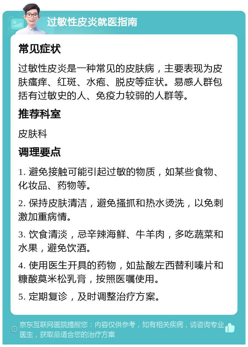 过敏性皮炎就医指南 常见症状 过敏性皮炎是一种常见的皮肤病，主要表现为皮肤瘙痒、红斑、水疱、脱皮等症状。易感人群包括有过敏史的人、免疫力较弱的人群等。 推荐科室 皮肤科 调理要点 1. 避免接触可能引起过敏的物质，如某些食物、化妆品、药物等。 2. 保持皮肤清洁，避免搔抓和热水烫洗，以免刺激加重病情。 3. 饮食清淡，忌辛辣海鲜、牛羊肉，多吃蔬菜和水果，避免饮酒。 4. 使用医生开具的药物，如盐酸左西替利嗪片和糠酸莫米松乳膏，按照医嘱使用。 5. 定期复诊，及时调整治疗方案。