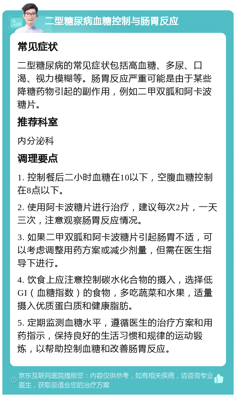 二型糖尿病血糖控制与肠胃反应 常见症状 二型糖尿病的常见症状包括高血糖、多尿、口渴、视力模糊等。肠胃反应严重可能是由于某些降糖药物引起的副作用，例如二甲双胍和阿卡波糖片。 推荐科室 内分泌科 调理要点 1. 控制餐后二小时血糖在10以下，空腹血糖控制在8点以下。 2. 使用阿卡波糖片进行治疗，建议每次2片，一天三次，注意观察肠胃反应情况。 3. 如果二甲双胍和阿卡波糖片引起肠胃不适，可以考虑调整用药方案或减少剂量，但需在医生指导下进行。 4. 饮食上应注意控制碳水化合物的摄入，选择低GI（血糖指数）的食物，多吃蔬菜和水果，适量摄入优质蛋白质和健康脂肪。 5. 定期监测血糖水平，遵循医生的治疗方案和用药指示，保持良好的生活习惯和规律的运动锻炼，以帮助控制血糖和改善肠胃反应。