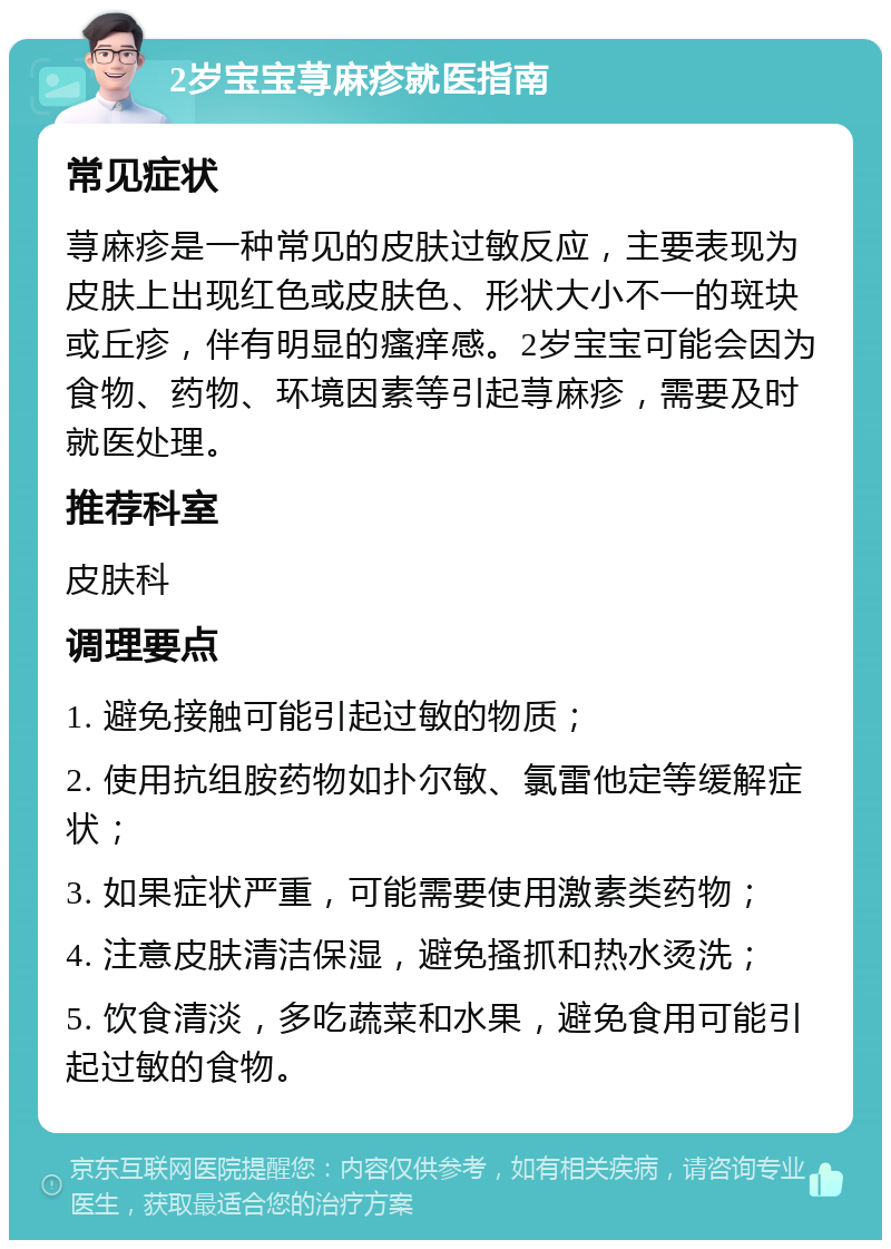 2岁宝宝荨麻疹就医指南 常见症状 荨麻疹是一种常见的皮肤过敏反应，主要表现为皮肤上出现红色或皮肤色、形状大小不一的斑块或丘疹，伴有明显的瘙痒感。2岁宝宝可能会因为食物、药物、环境因素等引起荨麻疹，需要及时就医处理。 推荐科室 皮肤科 调理要点 1. 避免接触可能引起过敏的物质； 2. 使用抗组胺药物如扑尔敏、氯雷他定等缓解症状； 3. 如果症状严重，可能需要使用激素类药物； 4. 注意皮肤清洁保湿，避免搔抓和热水烫洗； 5. 饮食清淡，多吃蔬菜和水果，避免食用可能引起过敏的食物。