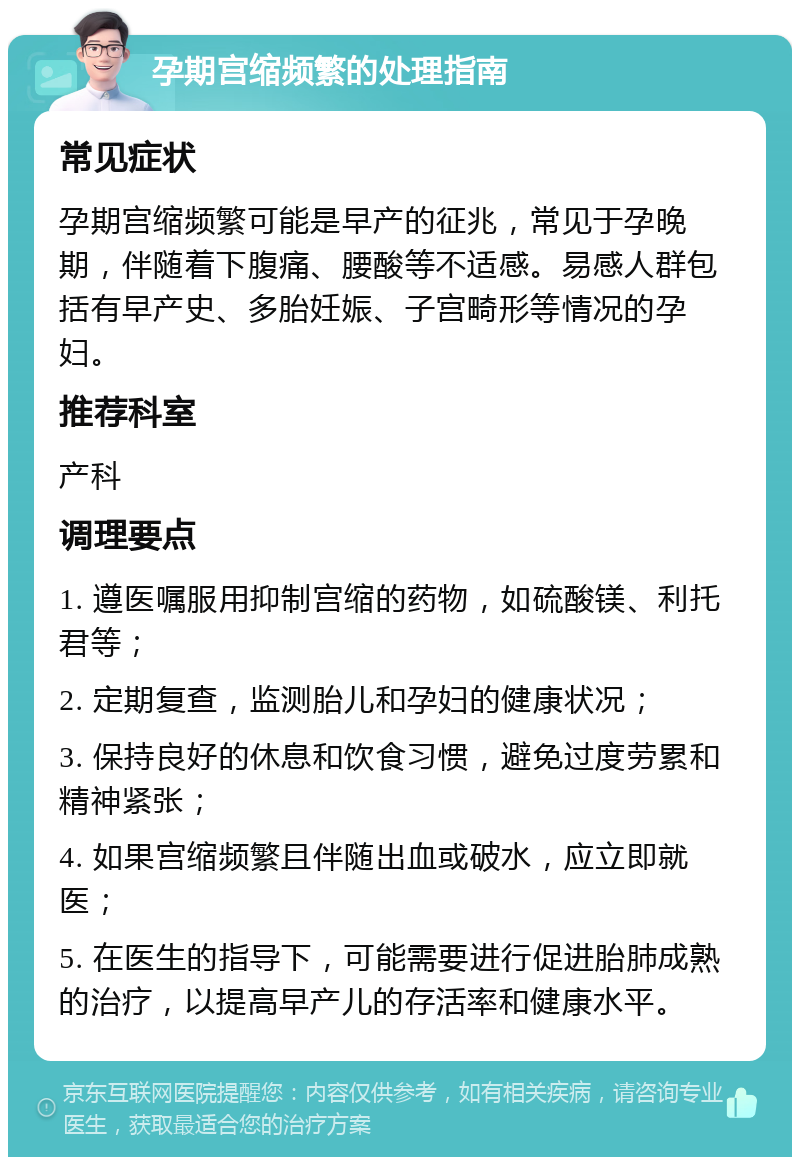 孕期宫缩频繁的处理指南 常见症状 孕期宫缩频繁可能是早产的征兆，常见于孕晚期，伴随着下腹痛、腰酸等不适感。易感人群包括有早产史、多胎妊娠、子宫畸形等情况的孕妇。 推荐科室 产科 调理要点 1. 遵医嘱服用抑制宫缩的药物，如硫酸镁、利托君等； 2. 定期复查，监测胎儿和孕妇的健康状况； 3. 保持良好的休息和饮食习惯，避免过度劳累和精神紧张； 4. 如果宫缩频繁且伴随出血或破水，应立即就医； 5. 在医生的指导下，可能需要进行促进胎肺成熟的治疗，以提高早产儿的存活率和健康水平。