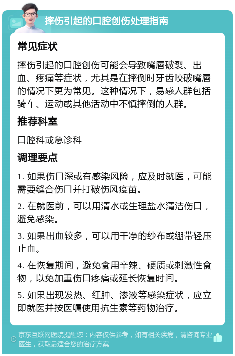 摔伤引起的口腔创伤处理指南 常见症状 摔伤引起的口腔创伤可能会导致嘴唇破裂、出血、疼痛等症状，尤其是在摔倒时牙齿咬破嘴唇的情况下更为常见。这种情况下，易感人群包括骑车、运动或其他活动中不慎摔倒的人群。 推荐科室 口腔科或急诊科 调理要点 1. 如果伤口深或有感染风险，应及时就医，可能需要缝合伤口并打破伤风疫苗。 2. 在就医前，可以用清水或生理盐水清洁伤口，避免感染。 3. 如果出血较多，可以用干净的纱布或绷带轻压止血。 4. 在恢复期间，避免食用辛辣、硬质或刺激性食物，以免加重伤口疼痛或延长恢复时间。 5. 如果出现发热、红肿、渗液等感染症状，应立即就医并按医嘱使用抗生素等药物治疗。